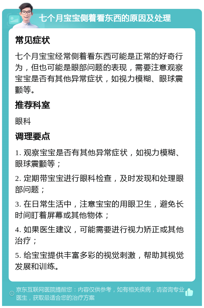 七个月宝宝侧着看东西的原因及处理 常见症状 七个月宝宝经常侧着看东西可能是正常的好奇行为，但也可能是眼部问题的表现，需要注意观察宝宝是否有其他异常症状，如视力模糊、眼球震颤等。 推荐科室 眼科 调理要点 1. 观察宝宝是否有其他异常症状，如视力模糊、眼球震颤等； 2. 定期带宝宝进行眼科检查，及时发现和处理眼部问题； 3. 在日常生活中，注意宝宝的用眼卫生，避免长时间盯着屏幕或其他物体； 4. 如果医生建议，可能需要进行视力矫正或其他治疗； 5. 给宝宝提供丰富多彩的视觉刺激，帮助其视觉发展和训练。