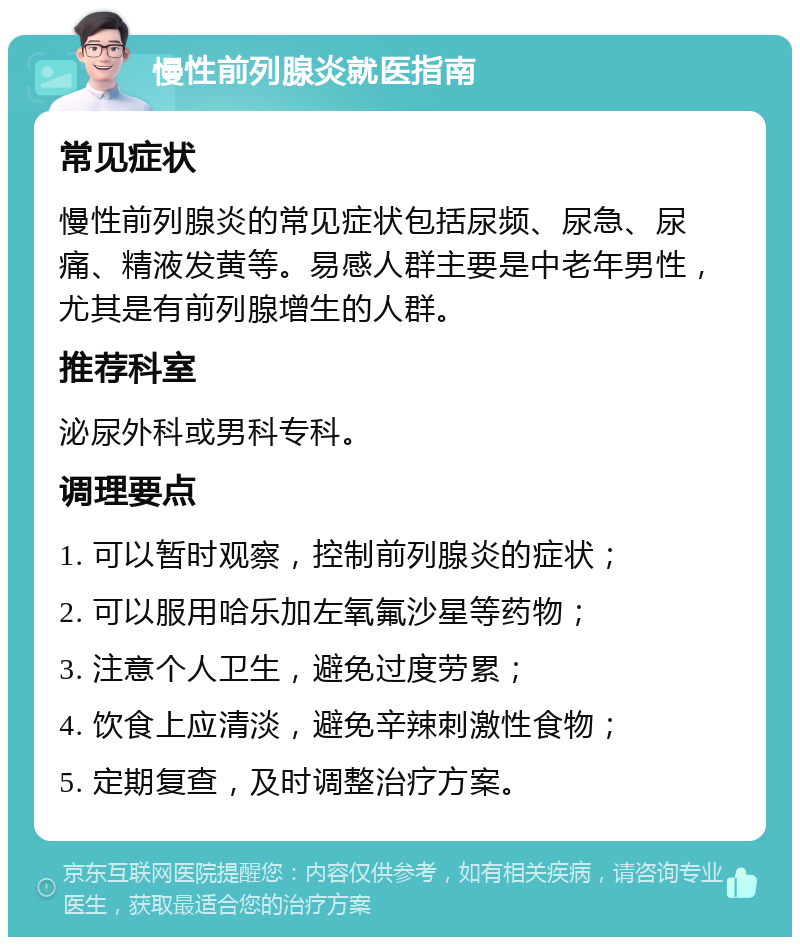 慢性前列腺炎就医指南 常见症状 慢性前列腺炎的常见症状包括尿频、尿急、尿痛、精液发黄等。易感人群主要是中老年男性，尤其是有前列腺增生的人群。 推荐科室 泌尿外科或男科专科。 调理要点 1. 可以暂时观察，控制前列腺炎的症状； 2. 可以服用哈乐加左氧氟沙星等药物； 3. 注意个人卫生，避免过度劳累； 4. 饮食上应清淡，避免辛辣刺激性食物； 5. 定期复查，及时调整治疗方案。