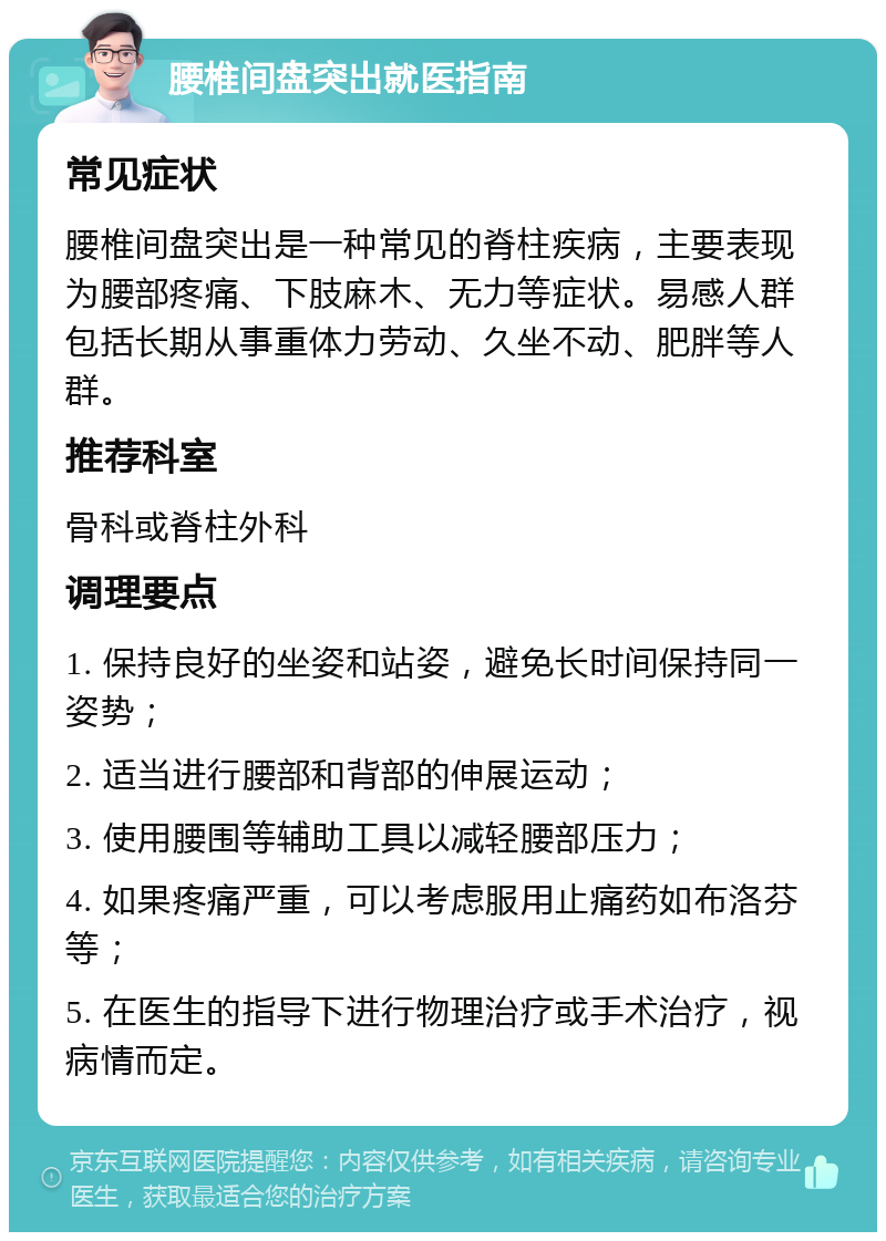 腰椎间盘突出就医指南 常见症状 腰椎间盘突出是一种常见的脊柱疾病，主要表现为腰部疼痛、下肢麻木、无力等症状。易感人群包括长期从事重体力劳动、久坐不动、肥胖等人群。 推荐科室 骨科或脊柱外科 调理要点 1. 保持良好的坐姿和站姿，避免长时间保持同一姿势； 2. 适当进行腰部和背部的伸展运动； 3. 使用腰围等辅助工具以减轻腰部压力； 4. 如果疼痛严重，可以考虑服用止痛药如布洛芬等； 5. 在医生的指导下进行物理治疗或手术治疗，视病情而定。