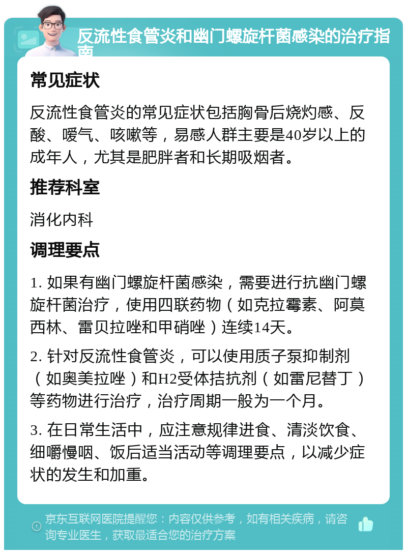 反流性食管炎和幽门螺旋杆菌感染的治疗指南 常见症状 反流性食管炎的常见症状包括胸骨后烧灼感、反酸、嗳气、咳嗽等，易感人群主要是40岁以上的成年人，尤其是肥胖者和长期吸烟者。 推荐科室 消化内科 调理要点 1. 如果有幽门螺旋杆菌感染，需要进行抗幽门螺旋杆菌治疗，使用四联药物（如克拉霉素、阿莫西林、雷贝拉唑和甲硝唑）连续14天。 2. 针对反流性食管炎，可以使用质子泵抑制剂（如奥美拉唑）和H2受体拮抗剂（如雷尼替丁）等药物进行治疗，治疗周期一般为一个月。 3. 在日常生活中，应注意规律进食、清淡饮食、细嚼慢咽、饭后适当活动等调理要点，以减少症状的发生和加重。