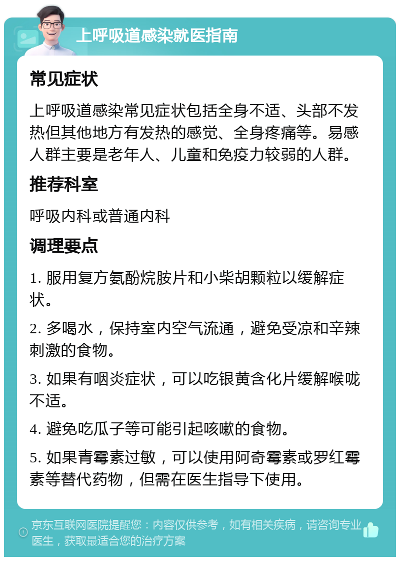 上呼吸道感染就医指南 常见症状 上呼吸道感染常见症状包括全身不适、头部不发热但其他地方有发热的感觉、全身疼痛等。易感人群主要是老年人、儿童和免疫力较弱的人群。 推荐科室 呼吸内科或普通内科 调理要点 1. 服用复方氨酚烷胺片和小柴胡颗粒以缓解症状。 2. 多喝水，保持室内空气流通，避免受凉和辛辣刺激的食物。 3. 如果有咽炎症状，可以吃银黄含化片缓解喉咙不适。 4. 避免吃瓜子等可能引起咳嗽的食物。 5. 如果青霉素过敏，可以使用阿奇霉素或罗红霉素等替代药物，但需在医生指导下使用。