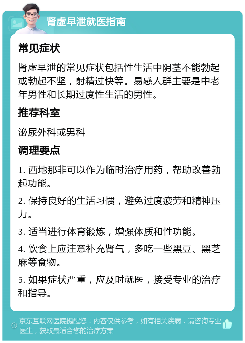 肾虚早泄就医指南 常见症状 肾虚早泄的常见症状包括性生活中阴茎不能勃起或勃起不坚，射精过快等。易感人群主要是中老年男性和长期过度性生活的男性。 推荐科室 泌尿外科或男科 调理要点 1. 西地那非可以作为临时治疗用药，帮助改善勃起功能。 2. 保持良好的生活习惯，避免过度疲劳和精神压力。 3. 适当进行体育锻炼，增强体质和性功能。 4. 饮食上应注意补充肾气，多吃一些黑豆、黑芝麻等食物。 5. 如果症状严重，应及时就医，接受专业的治疗和指导。