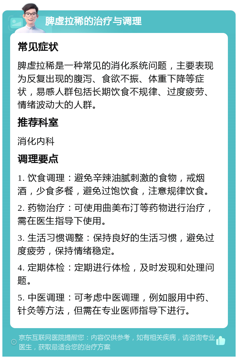 脾虚拉稀的治疗与调理 常见症状 脾虚拉稀是一种常见的消化系统问题，主要表现为反复出现的腹泻、食欲不振、体重下降等症状，易感人群包括长期饮食不规律、过度疲劳、情绪波动大的人群。 推荐科室 消化内科 调理要点 1. 饮食调理：避免辛辣油腻刺激的食物，戒烟酒，少食多餐，避免过饱饮食，注意规律饮食。 2. 药物治疗：可使用曲美布汀等药物进行治疗，需在医生指导下使用。 3. 生活习惯调整：保持良好的生活习惯，避免过度疲劳，保持情绪稳定。 4. 定期体检：定期进行体检，及时发现和处理问题。 5. 中医调理：可考虑中医调理，例如服用中药、针灸等方法，但需在专业医师指导下进行。