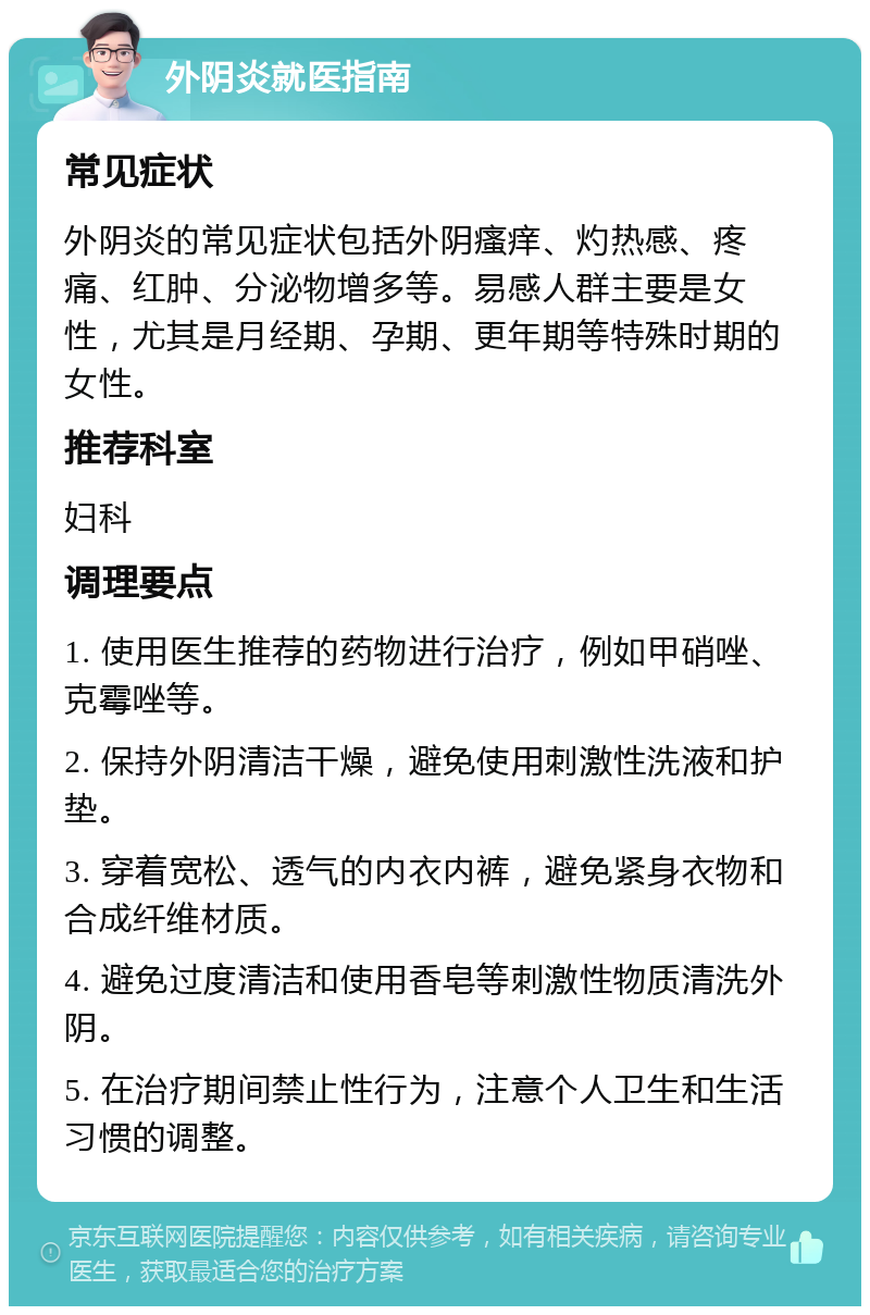 外阴炎就医指南 常见症状 外阴炎的常见症状包括外阴瘙痒、灼热感、疼痛、红肿、分泌物增多等。易感人群主要是女性，尤其是月经期、孕期、更年期等特殊时期的女性。 推荐科室 妇科 调理要点 1. 使用医生推荐的药物进行治疗，例如甲硝唑、克霉唑等。 2. 保持外阴清洁干燥，避免使用刺激性洗液和护垫。 3. 穿着宽松、透气的内衣内裤，避免紧身衣物和合成纤维材质。 4. 避免过度清洁和使用香皂等刺激性物质清洗外阴。 5. 在治疗期间禁止性行为，注意个人卫生和生活习惯的调整。