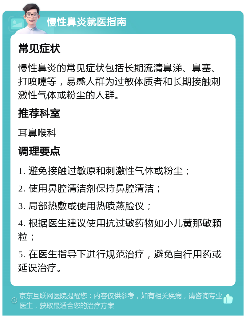 慢性鼻炎就医指南 常见症状 慢性鼻炎的常见症状包括长期流清鼻涕、鼻塞、打喷嚏等，易感人群为过敏体质者和长期接触刺激性气体或粉尘的人群。 推荐科室 耳鼻喉科 调理要点 1. 避免接触过敏原和刺激性气体或粉尘； 2. 使用鼻腔清洁剂保持鼻腔清洁； 3. 局部热敷或使用热喷蒸脸仪； 4. 根据医生建议使用抗过敏药物如小儿黄那敏颗粒； 5. 在医生指导下进行规范治疗，避免自行用药或延误治疗。