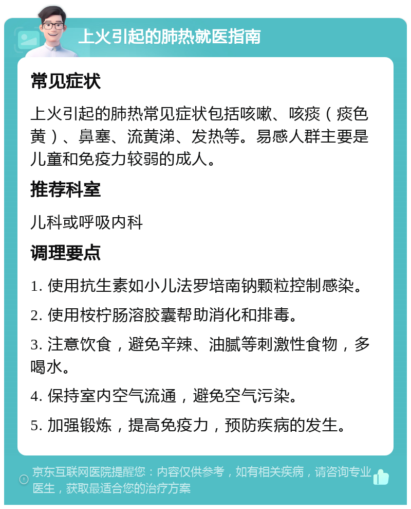 上火引起的肺热就医指南 常见症状 上火引起的肺热常见症状包括咳嗽、咳痰（痰色黄）、鼻塞、流黄涕、发热等。易感人群主要是儿童和免疫力较弱的成人。 推荐科室 儿科或呼吸内科 调理要点 1. 使用抗生素如小儿法罗培南钠颗粒控制感染。 2. 使用桉柠肠溶胶囊帮助消化和排毒。 3. 注意饮食，避免辛辣、油腻等刺激性食物，多喝水。 4. 保持室内空气流通，避免空气污染。 5. 加强锻炼，提高免疫力，预防疾病的发生。