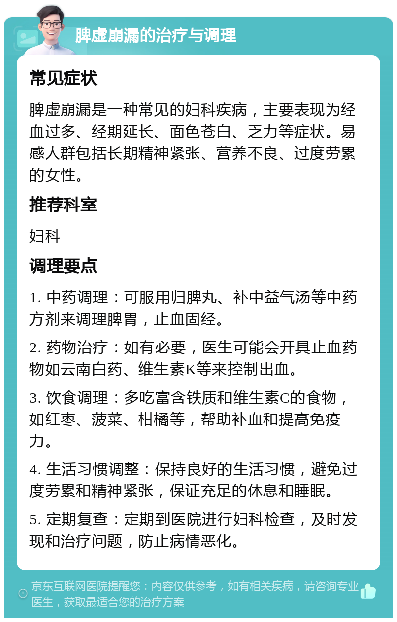 脾虚崩漏的治疗与调理 常见症状 脾虚崩漏是一种常见的妇科疾病，主要表现为经血过多、经期延长、面色苍白、乏力等症状。易感人群包括长期精神紧张、营养不良、过度劳累的女性。 推荐科室 妇科 调理要点 1. 中药调理：可服用归脾丸、补中益气汤等中药方剂来调理脾胃，止血固经。 2. 药物治疗：如有必要，医生可能会开具止血药物如云南白药、维生素K等来控制出血。 3. 饮食调理：多吃富含铁质和维生素C的食物，如红枣、菠菜、柑橘等，帮助补血和提高免疫力。 4. 生活习惯调整：保持良好的生活习惯，避免过度劳累和精神紧张，保证充足的休息和睡眠。 5. 定期复查：定期到医院进行妇科检查，及时发现和治疗问题，防止病情恶化。