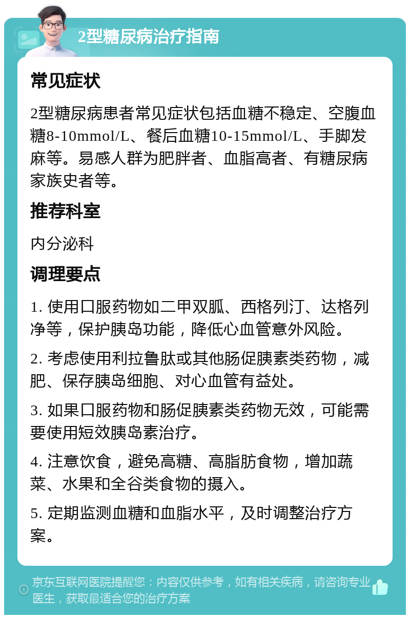 2型糖尿病治疗指南 常见症状 2型糖尿病患者常见症状包括血糖不稳定、空腹血糖8-10mmol/L、餐后血糖10-15mmol/L、手脚发麻等。易感人群为肥胖者、血脂高者、有糖尿病家族史者等。 推荐科室 内分泌科 调理要点 1. 使用口服药物如二甲双胍、西格列汀、达格列净等，保护胰岛功能，降低心血管意外风险。 2. 考虑使用利拉鲁肽或其他肠促胰素类药物，减肥、保存胰岛细胞、对心血管有益处。 3. 如果口服药物和肠促胰素类药物无效，可能需要使用短效胰岛素治疗。 4. 注意饮食，避免高糖、高脂肪食物，增加蔬菜、水果和全谷类食物的摄入。 5. 定期监测血糖和血脂水平，及时调整治疗方案。