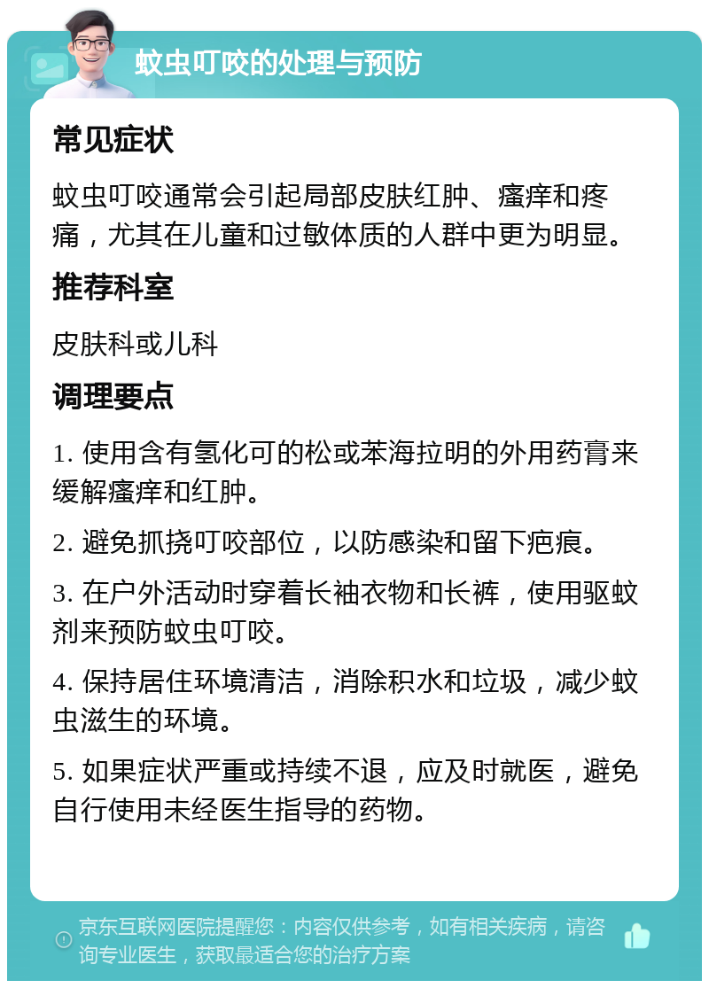 蚊虫叮咬的处理与预防 常见症状 蚊虫叮咬通常会引起局部皮肤红肿、瘙痒和疼痛，尤其在儿童和过敏体质的人群中更为明显。 推荐科室 皮肤科或儿科 调理要点 1. 使用含有氢化可的松或苯海拉明的外用药膏来缓解瘙痒和红肿。 2. 避免抓挠叮咬部位，以防感染和留下疤痕。 3. 在户外活动时穿着长袖衣物和长裤，使用驱蚊剂来预防蚊虫叮咬。 4. 保持居住环境清洁，消除积水和垃圾，减少蚊虫滋生的环境。 5. 如果症状严重或持续不退，应及时就医，避免自行使用未经医生指导的药物。