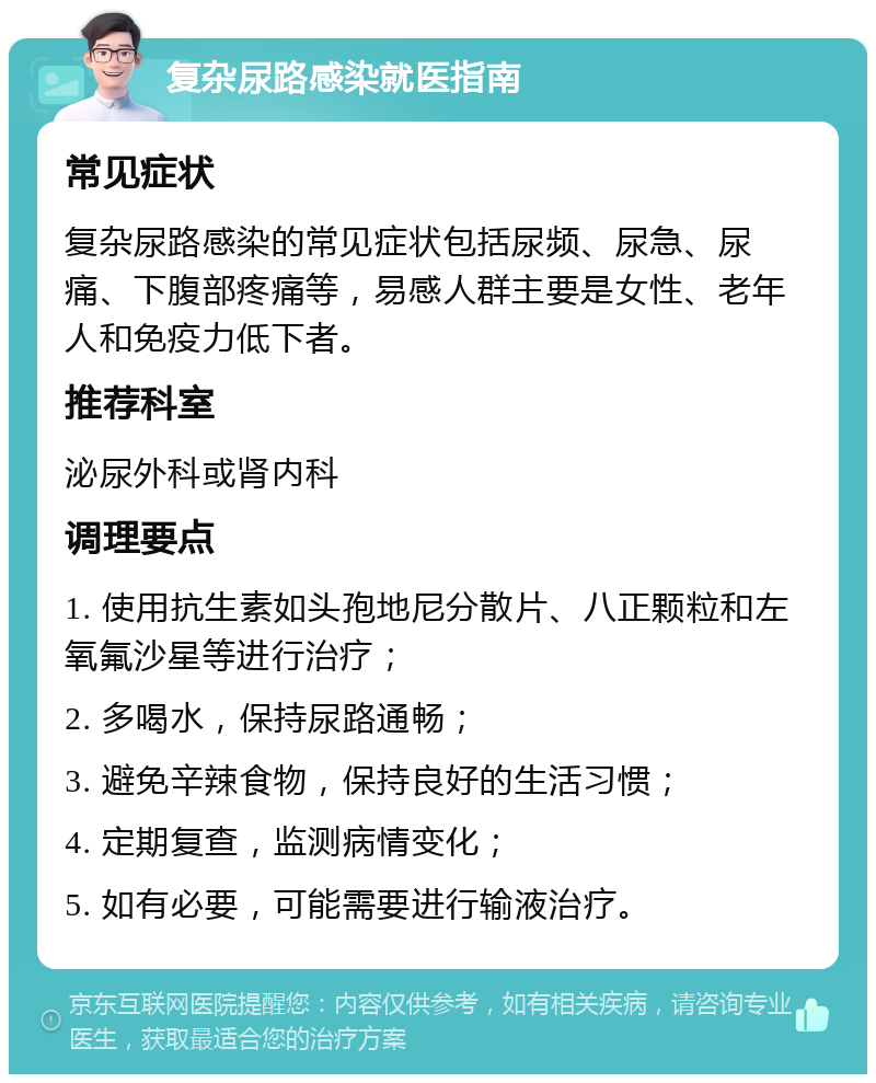 复杂尿路感染就医指南 常见症状 复杂尿路感染的常见症状包括尿频、尿急、尿痛、下腹部疼痛等，易感人群主要是女性、老年人和免疫力低下者。 推荐科室 泌尿外科或肾内科 调理要点 1. 使用抗生素如头孢地尼分散片、八正颗粒和左氧氟沙星等进行治疗； 2. 多喝水，保持尿路通畅； 3. 避免辛辣食物，保持良好的生活习惯； 4. 定期复查，监测病情变化； 5. 如有必要，可能需要进行输液治疗。