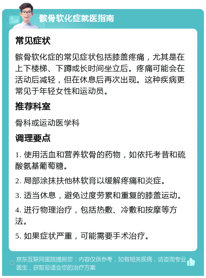 髌骨软化症就医指南 常见症状 髌骨软化症的常见症状包括膝盖疼痛，尤其是在上下楼梯、下蹲或长时间坐立后。疼痛可能会在活动后减轻，但在休息后再次出现。这种疾病更常见于年轻女性和运动员。 推荐科室 骨科或运动医学科 调理要点 1. 使用活血和营养软骨的药物，如依托考昔和硫酸氨基葡萄糖。 2. 局部涂抹扶他林软膏以缓解疼痛和炎症。 3. 适当休息，避免过度劳累和重复的膝盖运动。 4. 进行物理治疗，包括热敷、冷敷和按摩等方法。 5. 如果症状严重，可能需要手术治疗。