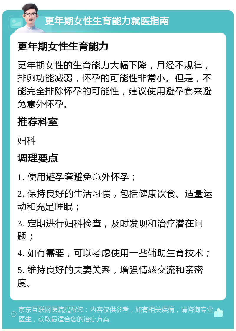 更年期女性生育能力就医指南 更年期女性生育能力 更年期女性的生育能力大幅下降，月经不规律，排卵功能减弱，怀孕的可能性非常小。但是，不能完全排除怀孕的可能性，建议使用避孕套来避免意外怀孕。 推荐科室 妇科 调理要点 1. 使用避孕套避免意外怀孕； 2. 保持良好的生活习惯，包括健康饮食、适量运动和充足睡眠； 3. 定期进行妇科检查，及时发现和治疗潜在问题； 4. 如有需要，可以考虑使用一些辅助生育技术； 5. 维持良好的夫妻关系，增强情感交流和亲密度。