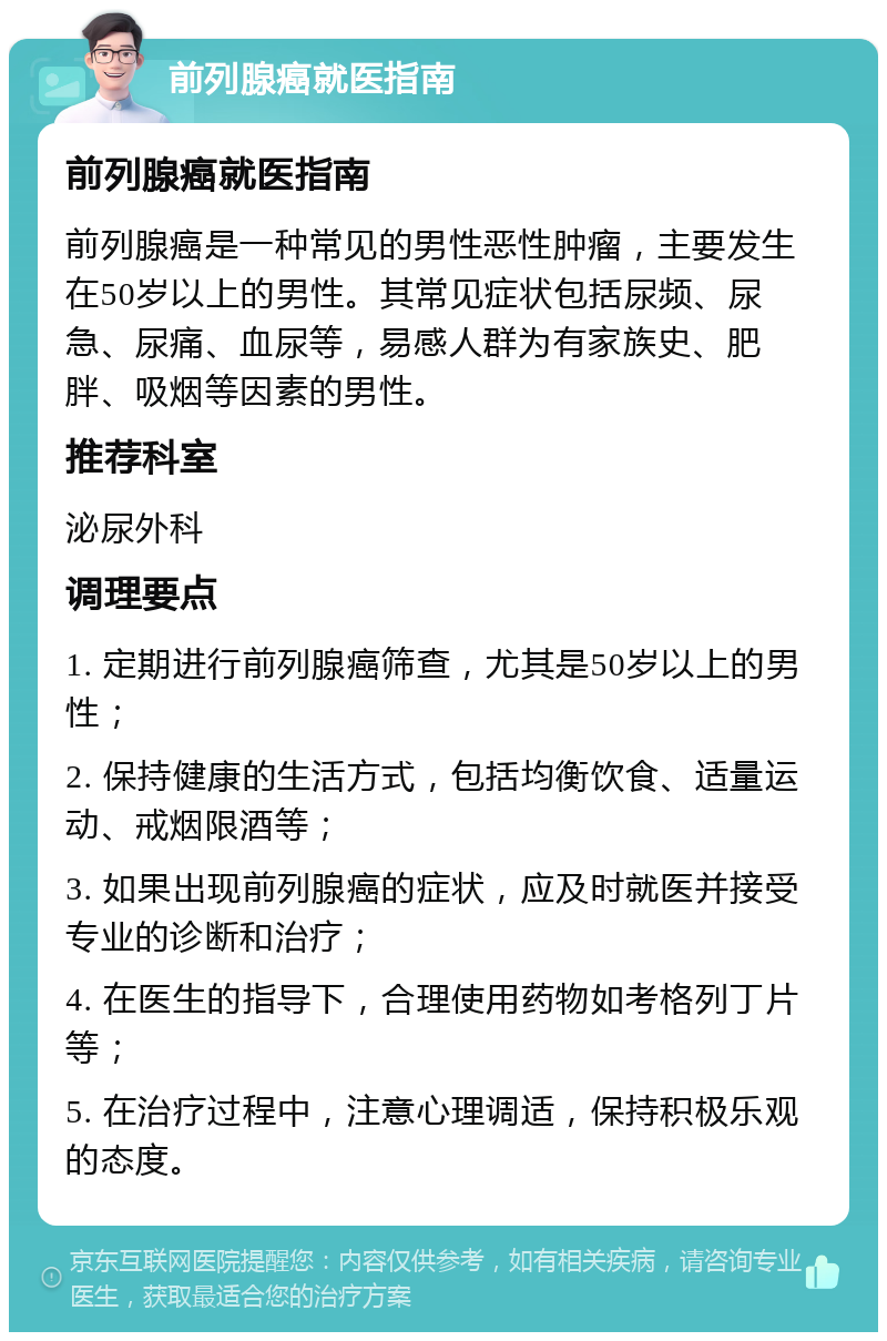 前列腺癌就医指南 前列腺癌就医指南 前列腺癌是一种常见的男性恶性肿瘤，主要发生在50岁以上的男性。其常见症状包括尿频、尿急、尿痛、血尿等，易感人群为有家族史、肥胖、吸烟等因素的男性。 推荐科室 泌尿外科 调理要点 1. 定期进行前列腺癌筛查，尤其是50岁以上的男性； 2. 保持健康的生活方式，包括均衡饮食、适量运动、戒烟限酒等； 3. 如果出现前列腺癌的症状，应及时就医并接受专业的诊断和治疗； 4. 在医生的指导下，合理使用药物如考格列丁片等； 5. 在治疗过程中，注意心理调适，保持积极乐观的态度。