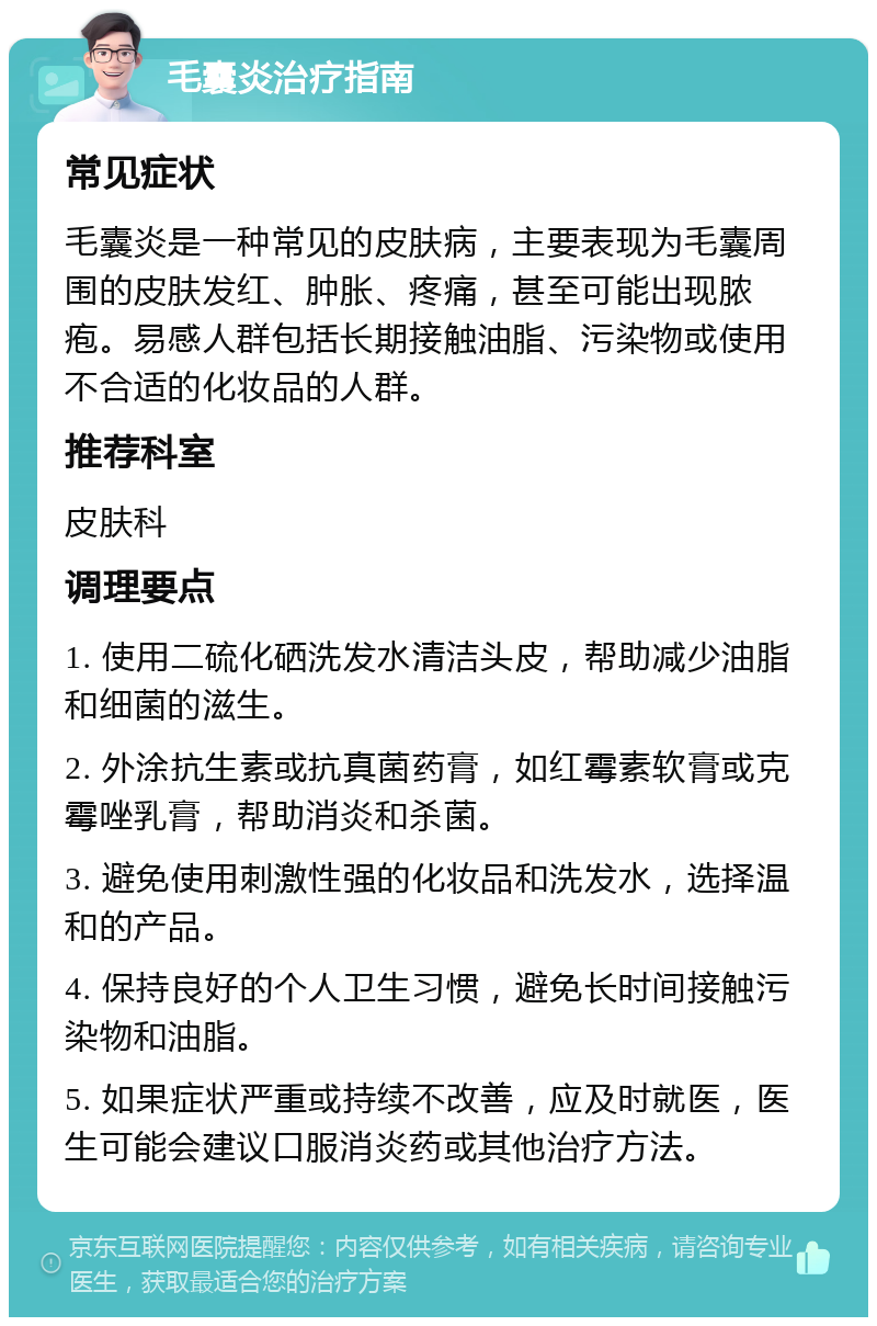 毛囊炎治疗指南 常见症状 毛囊炎是一种常见的皮肤病，主要表现为毛囊周围的皮肤发红、肿胀、疼痛，甚至可能出现脓疱。易感人群包括长期接触油脂、污染物或使用不合适的化妆品的人群。 推荐科室 皮肤科 调理要点 1. 使用二硫化硒洗发水清洁头皮，帮助减少油脂和细菌的滋生。 2. 外涂抗生素或抗真菌药膏，如红霉素软膏或克霉唑乳膏，帮助消炎和杀菌。 3. 避免使用刺激性强的化妆品和洗发水，选择温和的产品。 4. 保持良好的个人卫生习惯，避免长时间接触污染物和油脂。 5. 如果症状严重或持续不改善，应及时就医，医生可能会建议口服消炎药或其他治疗方法。