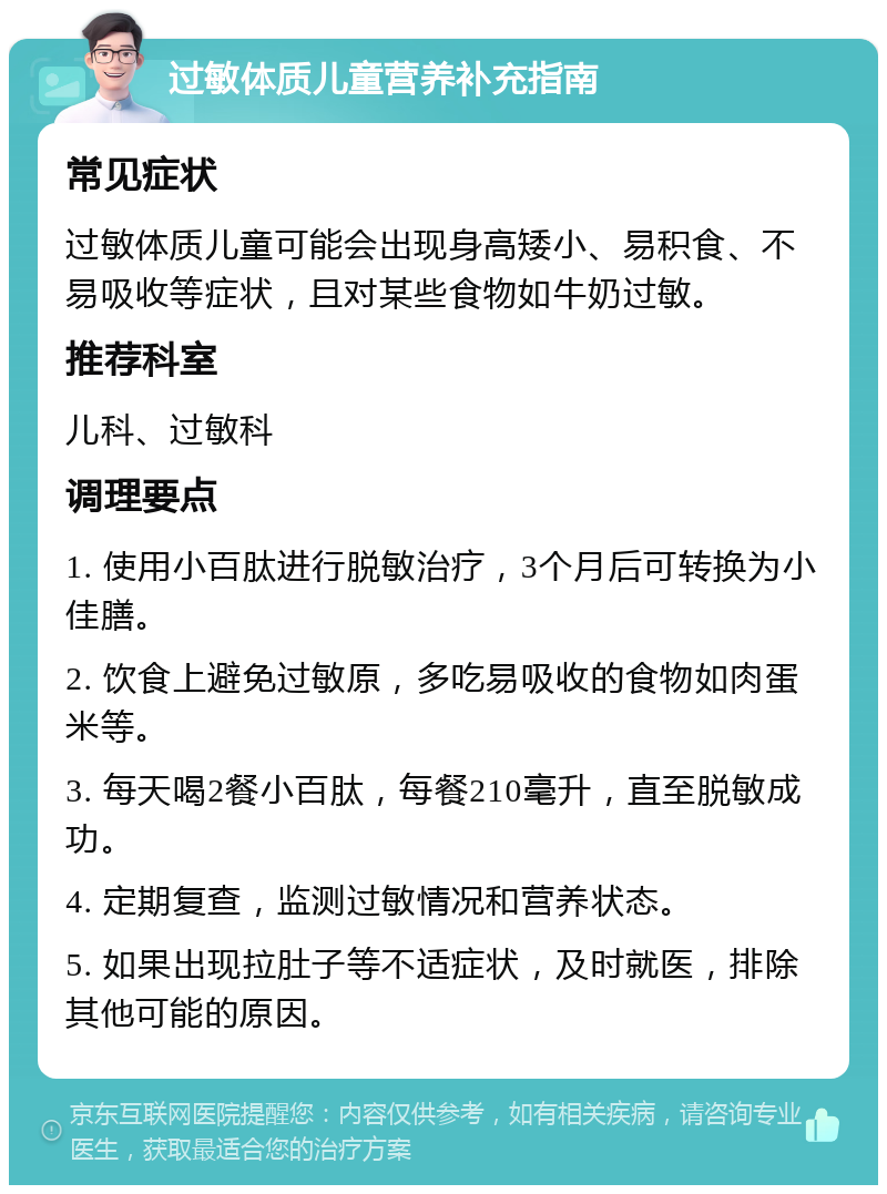 过敏体质儿童营养补充指南 常见症状 过敏体质儿童可能会出现身高矮小、易积食、不易吸收等症状，且对某些食物如牛奶过敏。 推荐科室 儿科、过敏科 调理要点 1. 使用小百肽进行脱敏治疗，3个月后可转换为小佳膳。 2. 饮食上避免过敏原，多吃易吸收的食物如肉蛋米等。 3. 每天喝2餐小百肽，每餐210毫升，直至脱敏成功。 4. 定期复查，监测过敏情况和营养状态。 5. 如果出现拉肚子等不适症状，及时就医，排除其他可能的原因。