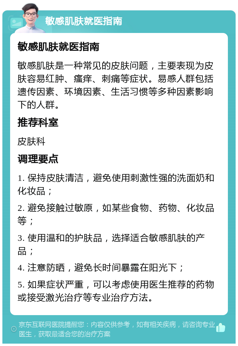 敏感肌肤就医指南 敏感肌肤就医指南 敏感肌肤是一种常见的皮肤问题，主要表现为皮肤容易红肿、瘙痒、刺痛等症状。易感人群包括遗传因素、环境因素、生活习惯等多种因素影响下的人群。 推荐科室 皮肤科 调理要点 1. 保持皮肤清洁，避免使用刺激性强的洗面奶和化妆品； 2. 避免接触过敏原，如某些食物、药物、化妆品等； 3. 使用温和的护肤品，选择适合敏感肌肤的产品； 4. 注意防晒，避免长时间暴露在阳光下； 5. 如果症状严重，可以考虑使用医生推荐的药物或接受激光治疗等专业治疗方法。