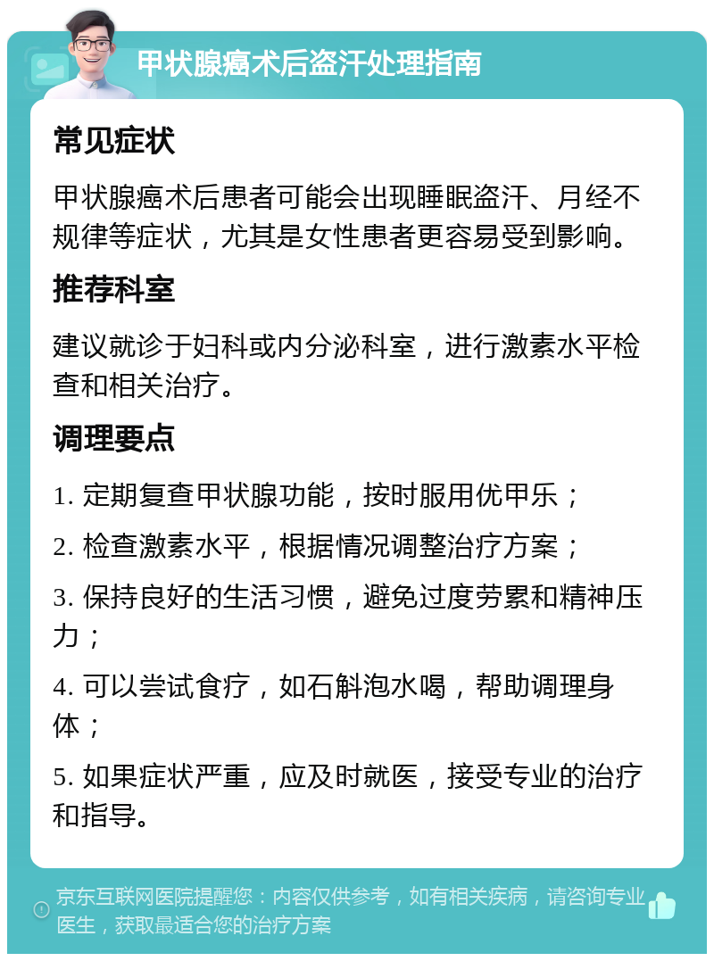 甲状腺癌术后盗汗处理指南 常见症状 甲状腺癌术后患者可能会出现睡眠盗汗、月经不规律等症状，尤其是女性患者更容易受到影响。 推荐科室 建议就诊于妇科或内分泌科室，进行激素水平检查和相关治疗。 调理要点 1. 定期复查甲状腺功能，按时服用优甲乐； 2. 检查激素水平，根据情况调整治疗方案； 3. 保持良好的生活习惯，避免过度劳累和精神压力； 4. 可以尝试食疗，如石斛泡水喝，帮助调理身体； 5. 如果症状严重，应及时就医，接受专业的治疗和指导。