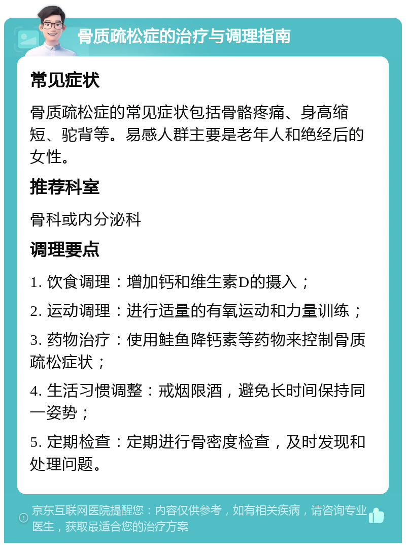 骨质疏松症的治疗与调理指南 常见症状 骨质疏松症的常见症状包括骨骼疼痛、身高缩短、驼背等。易感人群主要是老年人和绝经后的女性。 推荐科室 骨科或内分泌科 调理要点 1. 饮食调理：增加钙和维生素D的摄入； 2. 运动调理：进行适量的有氧运动和力量训练； 3. 药物治疗：使用鲑鱼降钙素等药物来控制骨质疏松症状； 4. 生活习惯调整：戒烟限酒，避免长时间保持同一姿势； 5. 定期检查：定期进行骨密度检查，及时发现和处理问题。