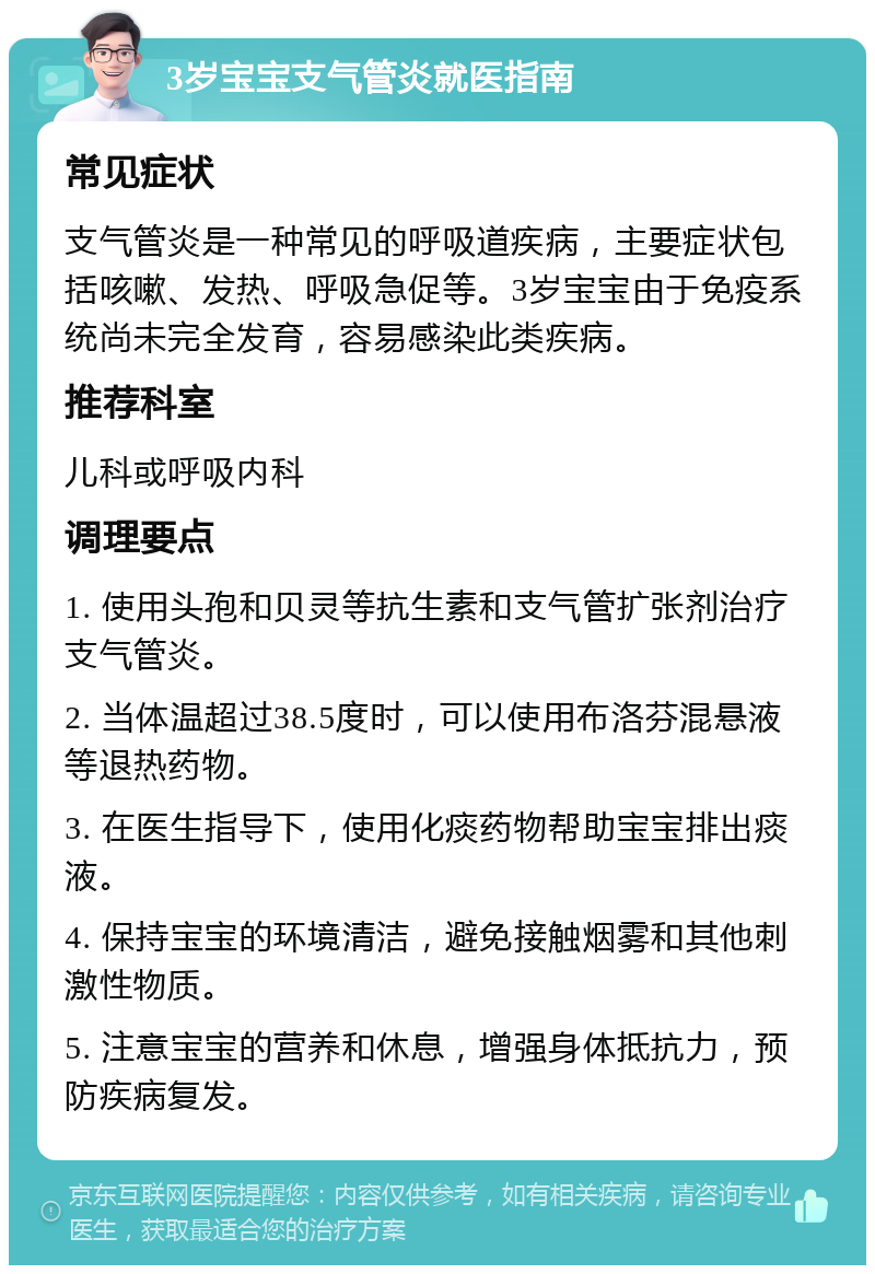 3岁宝宝支气管炎就医指南 常见症状 支气管炎是一种常见的呼吸道疾病，主要症状包括咳嗽、发热、呼吸急促等。3岁宝宝由于免疫系统尚未完全发育，容易感染此类疾病。 推荐科室 儿科或呼吸内科 调理要点 1. 使用头孢和贝灵等抗生素和支气管扩张剂治疗支气管炎。 2. 当体温超过38.5度时，可以使用布洛芬混悬液等退热药物。 3. 在医生指导下，使用化痰药物帮助宝宝排出痰液。 4. 保持宝宝的环境清洁，避免接触烟雾和其他刺激性物质。 5. 注意宝宝的营养和休息，增强身体抵抗力，预防疾病复发。