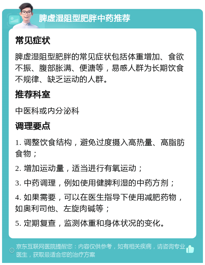 脾虚湿阻型肥胖中药推荐 常见症状 脾虚湿阻型肥胖的常见症状包括体重增加、食欲不振、腹部胀满、便溏等，易感人群为长期饮食不规律、缺乏运动的人群。 推荐科室 中医科或内分泌科 调理要点 1. 调整饮食结构，避免过度摄入高热量、高脂肪食物； 2. 增加运动量，适当进行有氧运动； 3. 中药调理，例如使用健脾利湿的中药方剂； 4. 如果需要，可以在医生指导下使用减肥药物，如奥利司他、左旋肉碱等； 5. 定期复查，监测体重和身体状况的变化。