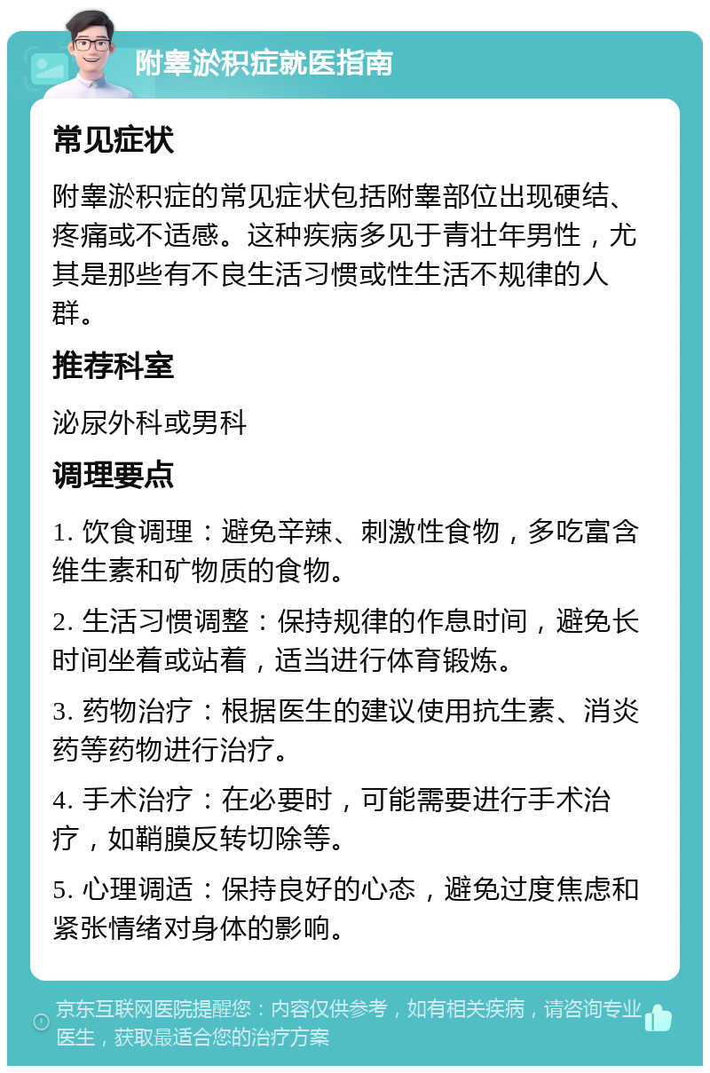 附睾淤积症就医指南 常见症状 附睾淤积症的常见症状包括附睾部位出现硬结、疼痛或不适感。这种疾病多见于青壮年男性，尤其是那些有不良生活习惯或性生活不规律的人群。 推荐科室 泌尿外科或男科 调理要点 1. 饮食调理：避免辛辣、刺激性食物，多吃富含维生素和矿物质的食物。 2. 生活习惯调整：保持规律的作息时间，避免长时间坐着或站着，适当进行体育锻炼。 3. 药物治疗：根据医生的建议使用抗生素、消炎药等药物进行治疗。 4. 手术治疗：在必要时，可能需要进行手术治疗，如鞘膜反转切除等。 5. 心理调适：保持良好的心态，避免过度焦虑和紧张情绪对身体的影响。