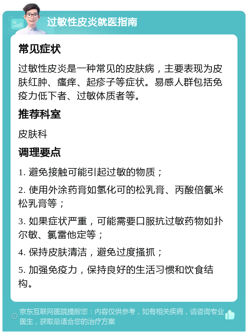 过敏性皮炎就医指南 常见症状 过敏性皮炎是一种常见的皮肤病，主要表现为皮肤红肿、瘙痒、起疹子等症状。易感人群包括免疫力低下者、过敏体质者等。 推荐科室 皮肤科 调理要点 1. 避免接触可能引起过敏的物质； 2. 使用外涂药膏如氢化可的松乳膏、丙酸倍氯米松乳膏等； 3. 如果症状严重，可能需要口服抗过敏药物如扑尔敏、氯雷他定等； 4. 保持皮肤清洁，避免过度搔抓； 5. 加强免疫力，保持良好的生活习惯和饮食结构。