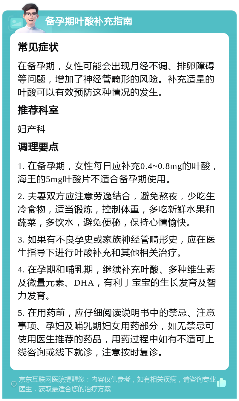 备孕期叶酸补充指南 常见症状 在备孕期，女性可能会出现月经不调、排卵障碍等问题，增加了神经管畸形的风险。补充适量的叶酸可以有效预防这种情况的发生。 推荐科室 妇产科 调理要点 1. 在备孕期，女性每日应补充0.4~0.8mg的叶酸，海王的5mg叶酸片不适合备孕期使用。 2. 夫妻双方应注意劳逸结合，避免熬夜，少吃生冷食物，适当锻炼，控制体重，多吃新鲜水果和蔬菜，多饮水，避免便秘，保持心情愉快。 3. 如果有不良孕史或家族神经管畸形史，应在医生指导下进行叶酸补充和其他相关治疗。 4. 在孕期和哺乳期，继续补充叶酸、多种维生素及微量元素、DHA，有利于宝宝的生长发育及智力发育。 5. 在用药前，应仔细阅读说明书中的禁忌、注意事项、孕妇及哺乳期妇女用药部分，如无禁忌可使用医生推荐的药品，用药过程中如有不适可上线咨询或线下就诊，注意按时复诊。