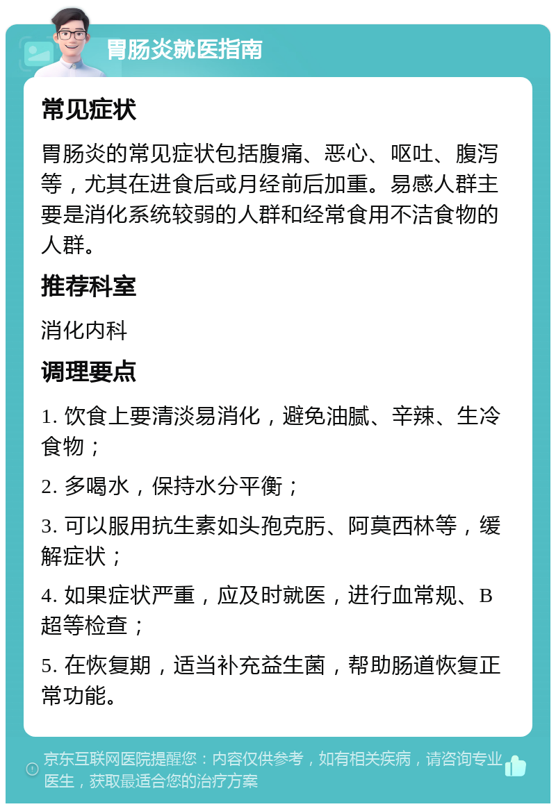 胃肠炎就医指南 常见症状 胃肠炎的常见症状包括腹痛、恶心、呕吐、腹泻等，尤其在进食后或月经前后加重。易感人群主要是消化系统较弱的人群和经常食用不洁食物的人群。 推荐科室 消化内科 调理要点 1. 饮食上要清淡易消化，避免油腻、辛辣、生冷食物； 2. 多喝水，保持水分平衡； 3. 可以服用抗生素如头孢克肟、阿莫西林等，缓解症状； 4. 如果症状严重，应及时就医，进行血常规、B超等检查； 5. 在恢复期，适当补充益生菌，帮助肠道恢复正常功能。