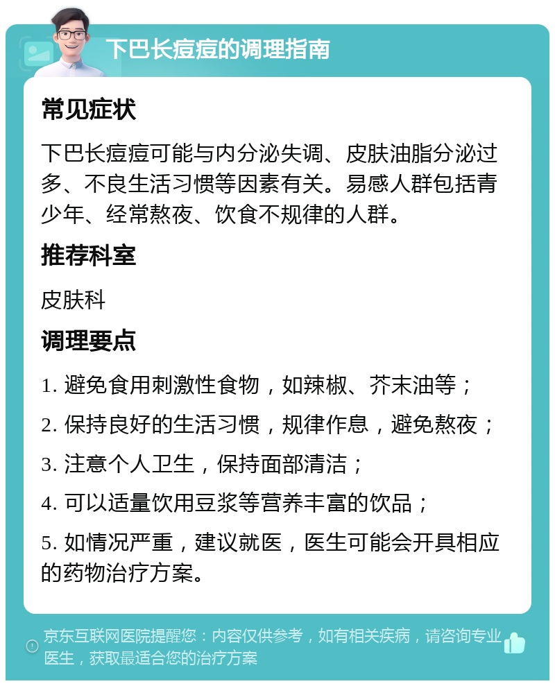 下巴长痘痘的调理指南 常见症状 下巴长痘痘可能与内分泌失调、皮肤油脂分泌过多、不良生活习惯等因素有关。易感人群包括青少年、经常熬夜、饮食不规律的人群。 推荐科室 皮肤科 调理要点 1. 避免食用刺激性食物，如辣椒、芥末油等； 2. 保持良好的生活习惯，规律作息，避免熬夜； 3. 注意个人卫生，保持面部清洁； 4. 可以适量饮用豆浆等营养丰富的饮品； 5. 如情况严重，建议就医，医生可能会开具相应的药物治疗方案。