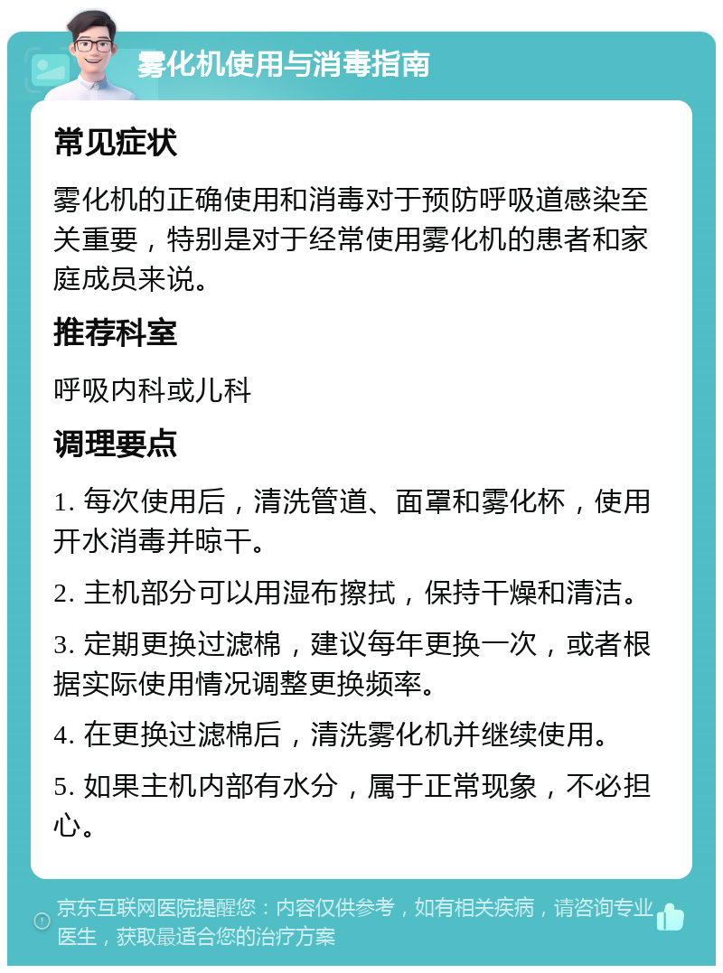 雾化机使用与消毒指南 常见症状 雾化机的正确使用和消毒对于预防呼吸道感染至关重要，特别是对于经常使用雾化机的患者和家庭成员来说。 推荐科室 呼吸内科或儿科 调理要点 1. 每次使用后，清洗管道、面罩和雾化杯，使用开水消毒并晾干。 2. 主机部分可以用湿布擦拭，保持干燥和清洁。 3. 定期更换过滤棉，建议每年更换一次，或者根据实际使用情况调整更换频率。 4. 在更换过滤棉后，清洗雾化机并继续使用。 5. 如果主机内部有水分，属于正常现象，不必担心。