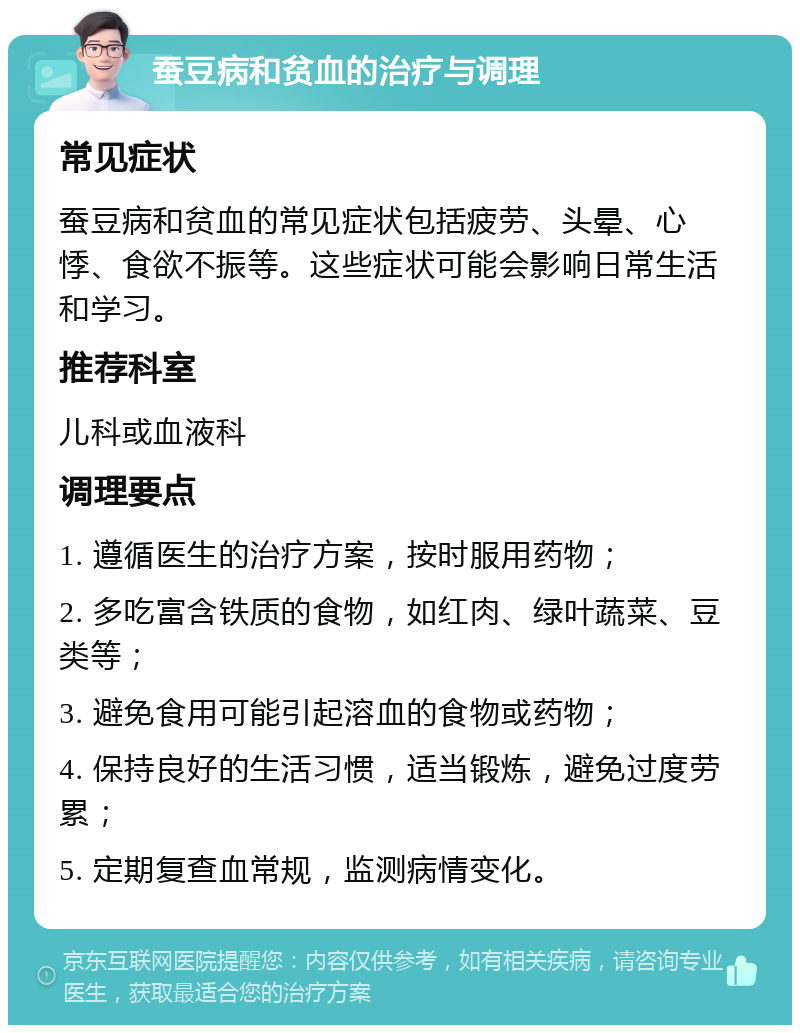 蚕豆病和贫血的治疗与调理 常见症状 蚕豆病和贫血的常见症状包括疲劳、头晕、心悸、食欲不振等。这些症状可能会影响日常生活和学习。 推荐科室 儿科或血液科 调理要点 1. 遵循医生的治疗方案，按时服用药物； 2. 多吃富含铁质的食物，如红肉、绿叶蔬菜、豆类等； 3. 避免食用可能引起溶血的食物或药物； 4. 保持良好的生活习惯，适当锻炼，避免过度劳累； 5. 定期复查血常规，监测病情变化。