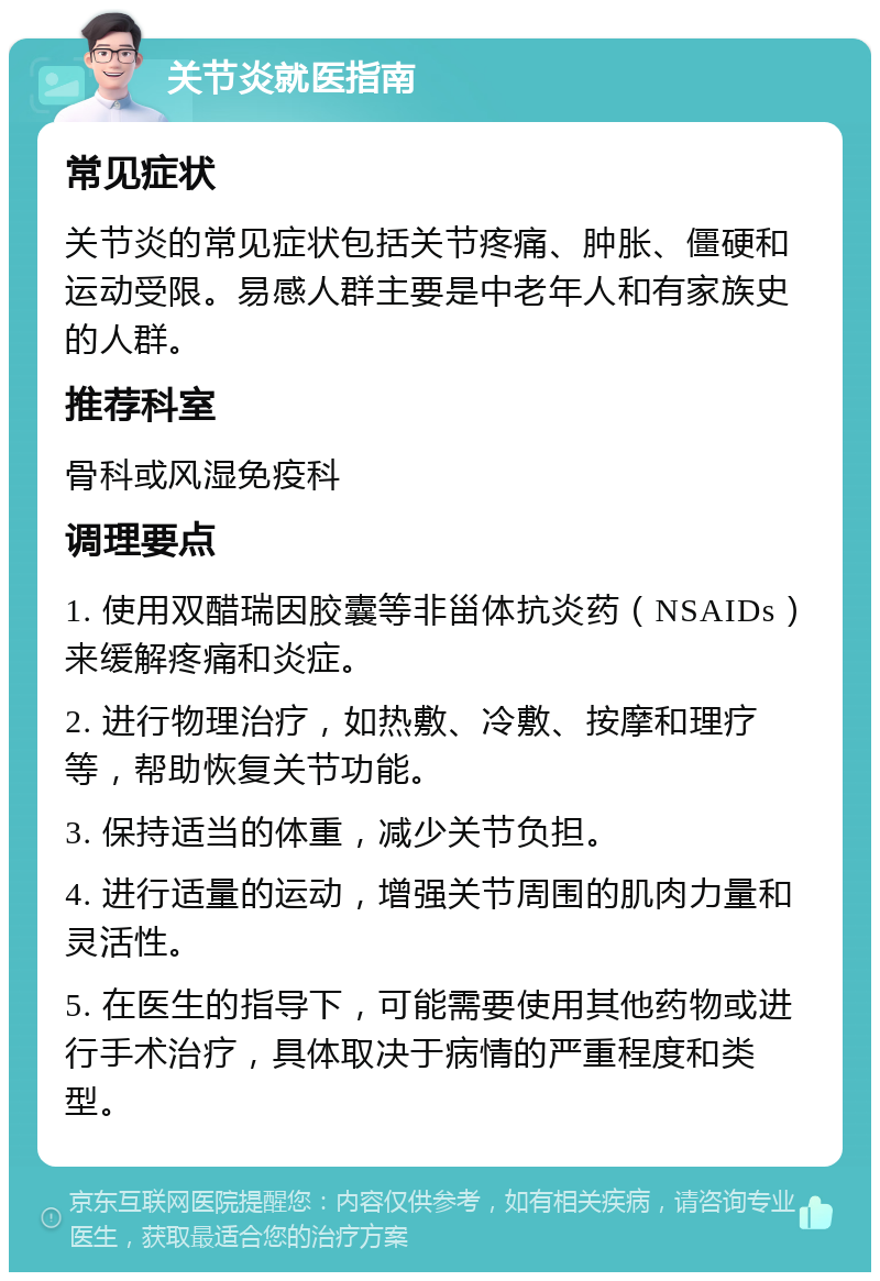 关节炎就医指南 常见症状 关节炎的常见症状包括关节疼痛、肿胀、僵硬和运动受限。易感人群主要是中老年人和有家族史的人群。 推荐科室 骨科或风湿免疫科 调理要点 1. 使用双醋瑞因胶囊等非甾体抗炎药（NSAIDs）来缓解疼痛和炎症。 2. 进行物理治疗，如热敷、冷敷、按摩和理疗等，帮助恢复关节功能。 3. 保持适当的体重，减少关节负担。 4. 进行适量的运动，增强关节周围的肌肉力量和灵活性。 5. 在医生的指导下，可能需要使用其他药物或进行手术治疗，具体取决于病情的严重程度和类型。