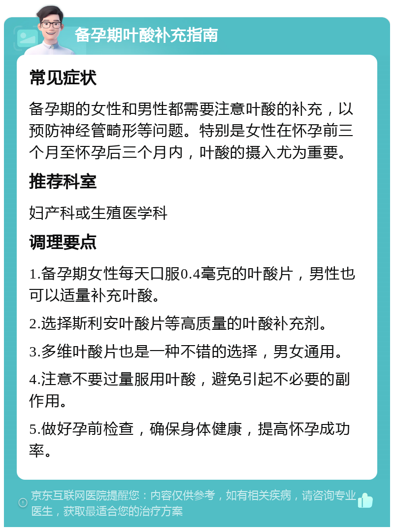 备孕期叶酸补充指南 常见症状 备孕期的女性和男性都需要注意叶酸的补充，以预防神经管畸形等问题。特别是女性在怀孕前三个月至怀孕后三个月内，叶酸的摄入尤为重要。 推荐科室 妇产科或生殖医学科 调理要点 1.备孕期女性每天口服0.4毫克的叶酸片，男性也可以适量补充叶酸。 2.选择斯利安叶酸片等高质量的叶酸补充剂。 3.多维叶酸片也是一种不错的选择，男女通用。 4.注意不要过量服用叶酸，避免引起不必要的副作用。 5.做好孕前检查，确保身体健康，提高怀孕成功率。