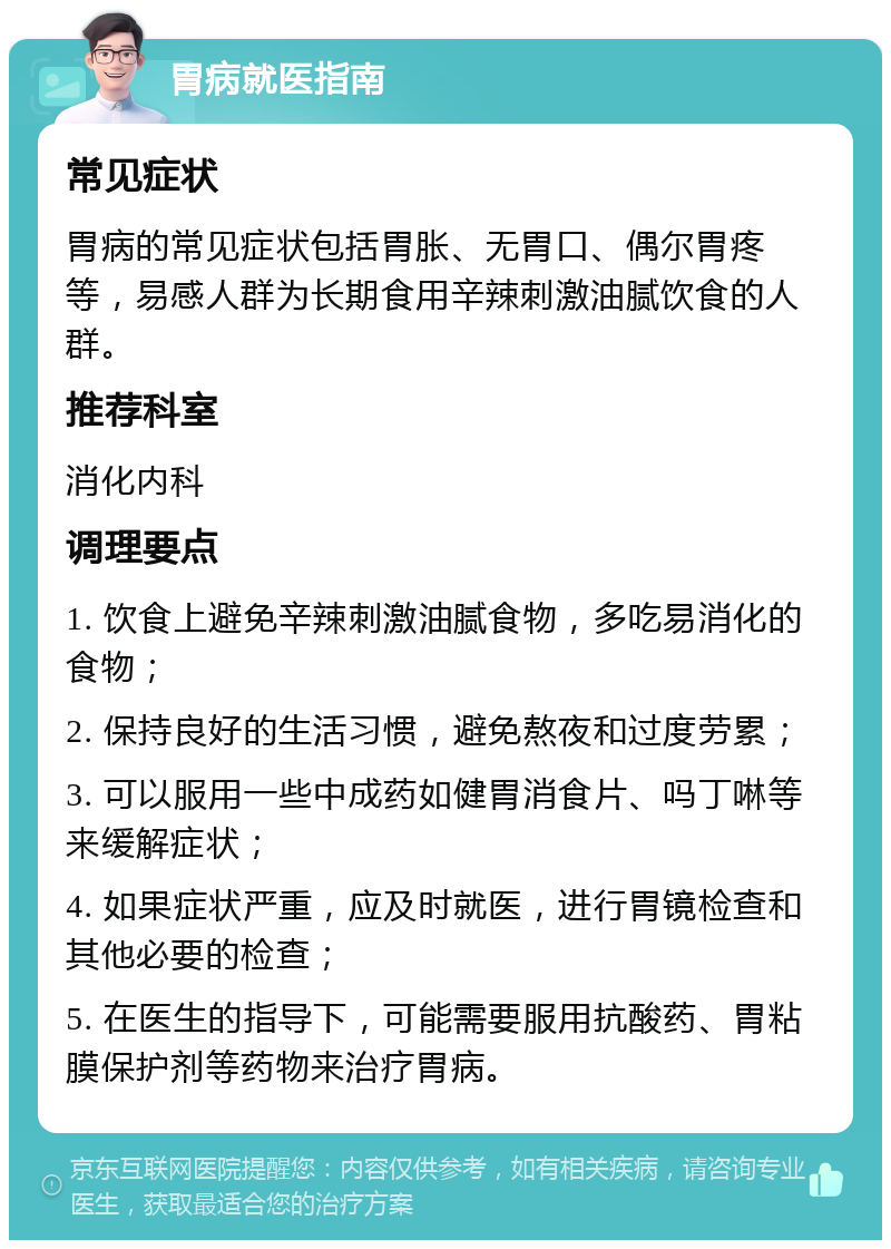 胃病就医指南 常见症状 胃病的常见症状包括胃胀、无胃口、偶尔胃疼等，易感人群为长期食用辛辣刺激油腻饮食的人群。 推荐科室 消化内科 调理要点 1. 饮食上避免辛辣刺激油腻食物，多吃易消化的食物； 2. 保持良好的生活习惯，避免熬夜和过度劳累； 3. 可以服用一些中成药如健胃消食片、吗丁啉等来缓解症状； 4. 如果症状严重，应及时就医，进行胃镜检查和其他必要的检查； 5. 在医生的指导下，可能需要服用抗酸药、胃粘膜保护剂等药物来治疗胃病。