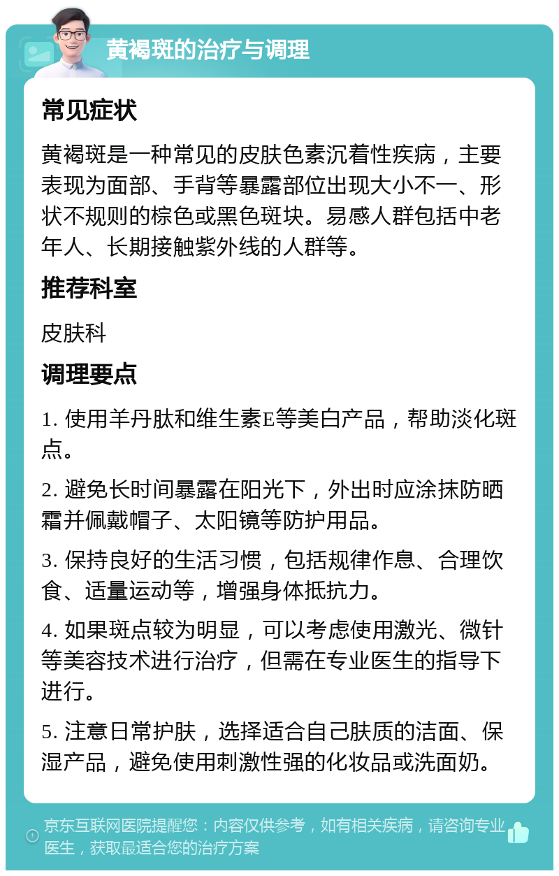 黄褐斑的治疗与调理 常见症状 黄褐斑是一种常见的皮肤色素沉着性疾病，主要表现为面部、手背等暴露部位出现大小不一、形状不规则的棕色或黑色斑块。易感人群包括中老年人、长期接触紫外线的人群等。 推荐科室 皮肤科 调理要点 1. 使用羊丹肽和维生素E等美白产品，帮助淡化斑点。 2. 避免长时间暴露在阳光下，外出时应涂抹防晒霜并佩戴帽子、太阳镜等防护用品。 3. 保持良好的生活习惯，包括规律作息、合理饮食、适量运动等，增强身体抵抗力。 4. 如果斑点较为明显，可以考虑使用激光、微针等美容技术进行治疗，但需在专业医生的指导下进行。 5. 注意日常护肤，选择适合自己肤质的洁面、保湿产品，避免使用刺激性强的化妆品或洗面奶。