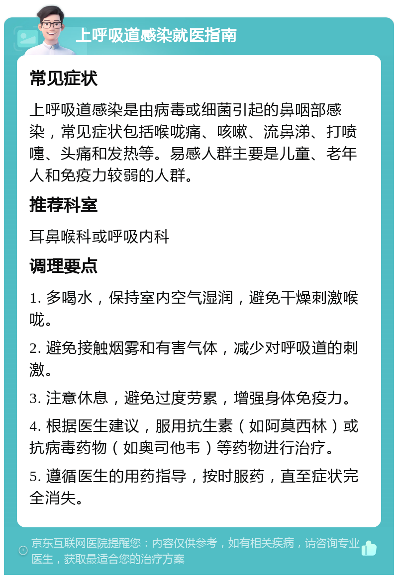 上呼吸道感染就医指南 常见症状 上呼吸道感染是由病毒或细菌引起的鼻咽部感染，常见症状包括喉咙痛、咳嗽、流鼻涕、打喷嚏、头痛和发热等。易感人群主要是儿童、老年人和免疫力较弱的人群。 推荐科室 耳鼻喉科或呼吸内科 调理要点 1. 多喝水，保持室内空气湿润，避免干燥刺激喉咙。 2. 避免接触烟雾和有害气体，减少对呼吸道的刺激。 3. 注意休息，避免过度劳累，增强身体免疫力。 4. 根据医生建议，服用抗生素（如阿莫西林）或抗病毒药物（如奥司他韦）等药物进行治疗。 5. 遵循医生的用药指导，按时服药，直至症状完全消失。