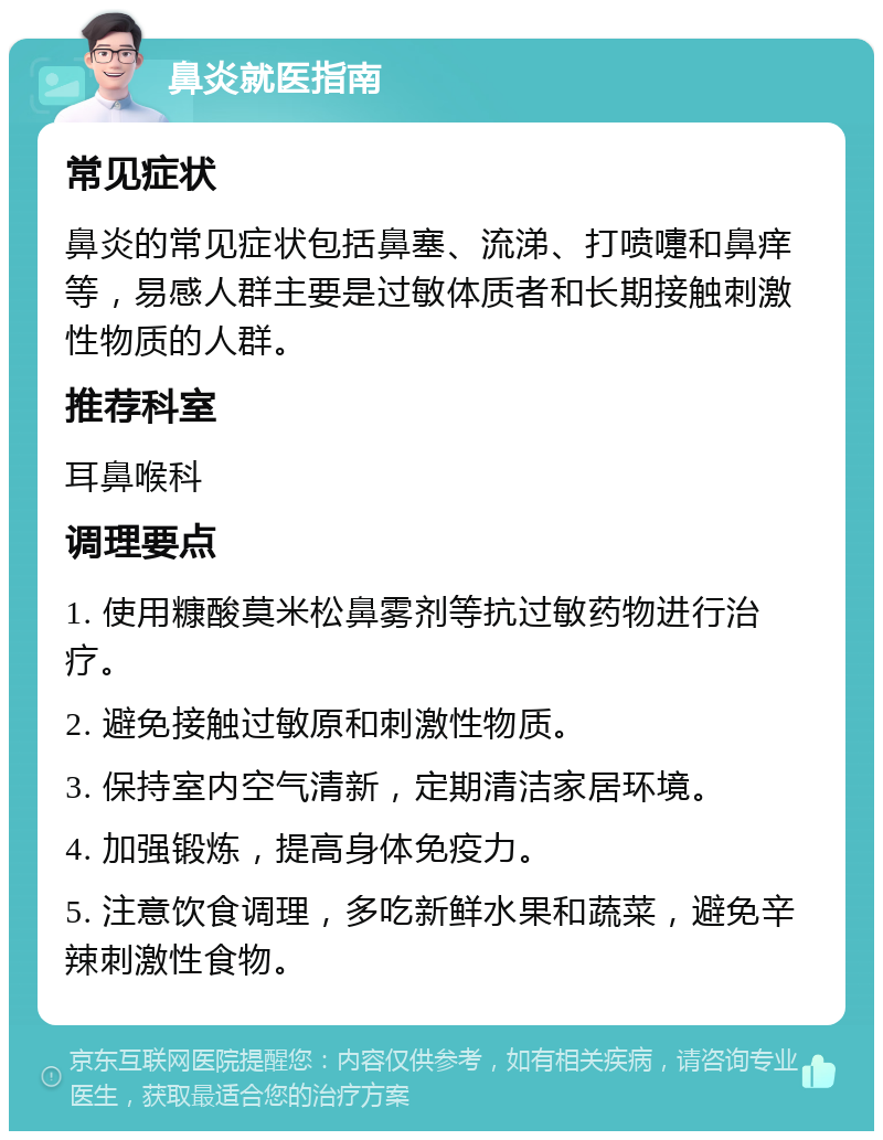 鼻炎就医指南 常见症状 鼻炎的常见症状包括鼻塞、流涕、打喷嚏和鼻痒等，易感人群主要是过敏体质者和长期接触刺激性物质的人群。 推荐科室 耳鼻喉科 调理要点 1. 使用糠酸莫米松鼻雾剂等抗过敏药物进行治疗。 2. 避免接触过敏原和刺激性物质。 3. 保持室内空气清新，定期清洁家居环境。 4. 加强锻炼，提高身体免疫力。 5. 注意饮食调理，多吃新鲜水果和蔬菜，避免辛辣刺激性食物。