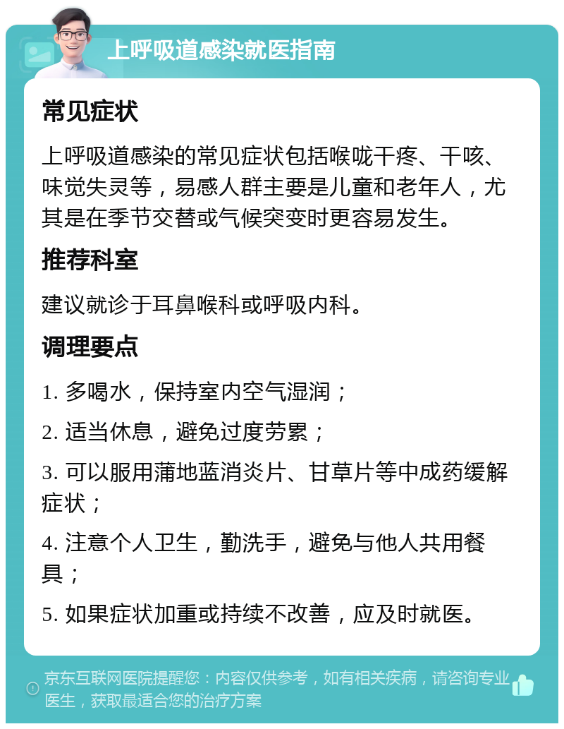 上呼吸道感染就医指南 常见症状 上呼吸道感染的常见症状包括喉咙干疼、干咳、味觉失灵等，易感人群主要是儿童和老年人，尤其是在季节交替或气候突变时更容易发生。 推荐科室 建议就诊于耳鼻喉科或呼吸内科。 调理要点 1. 多喝水，保持室内空气湿润； 2. 适当休息，避免过度劳累； 3. 可以服用蒲地蓝消炎片、甘草片等中成药缓解症状； 4. 注意个人卫生，勤洗手，避免与他人共用餐具； 5. 如果症状加重或持续不改善，应及时就医。