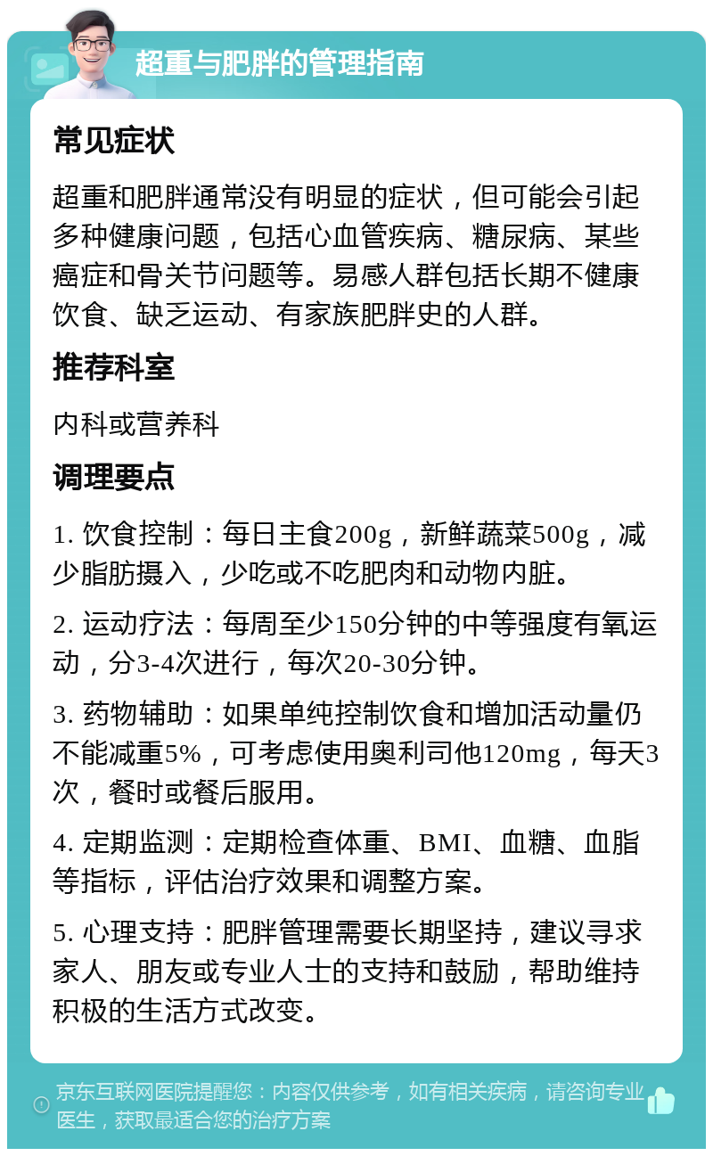 超重与肥胖的管理指南 常见症状 超重和肥胖通常没有明显的症状，但可能会引起多种健康问题，包括心血管疾病、糖尿病、某些癌症和骨关节问题等。易感人群包括长期不健康饮食、缺乏运动、有家族肥胖史的人群。 推荐科室 内科或营养科 调理要点 1. 饮食控制：每日主食200g，新鲜蔬菜500g，减少脂肪摄入，少吃或不吃肥肉和动物内脏。 2. 运动疗法：每周至少150分钟的中等强度有氧运动，分3-4次进行，每次20-30分钟。 3. 药物辅助：如果单纯控制饮食和增加活动量仍不能减重5%，可考虑使用奥利司他120mg，每天3次，餐时或餐后服用。 4. 定期监测：定期检查体重、BMI、血糖、血脂等指标，评估治疗效果和调整方案。 5. 心理支持：肥胖管理需要长期坚持，建议寻求家人、朋友或专业人士的支持和鼓励，帮助维持积极的生活方式改变。