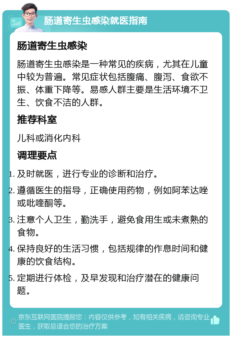 肠道寄生虫感染就医指南 肠道寄生虫感染 肠道寄生虫感染是一种常见的疾病，尤其在儿童中较为普遍。常见症状包括腹痛、腹泻、食欲不振、体重下降等。易感人群主要是生活环境不卫生、饮食不洁的人群。 推荐科室 儿科或消化内科 调理要点 及时就医，进行专业的诊断和治疗。 遵循医生的指导，正确使用药物，例如阿苯达唑或吡喹酮等。 注意个人卫生，勤洗手，避免食用生或未煮熟的食物。 保持良好的生活习惯，包括规律的作息时间和健康的饮食结构。 定期进行体检，及早发现和治疗潜在的健康问题。