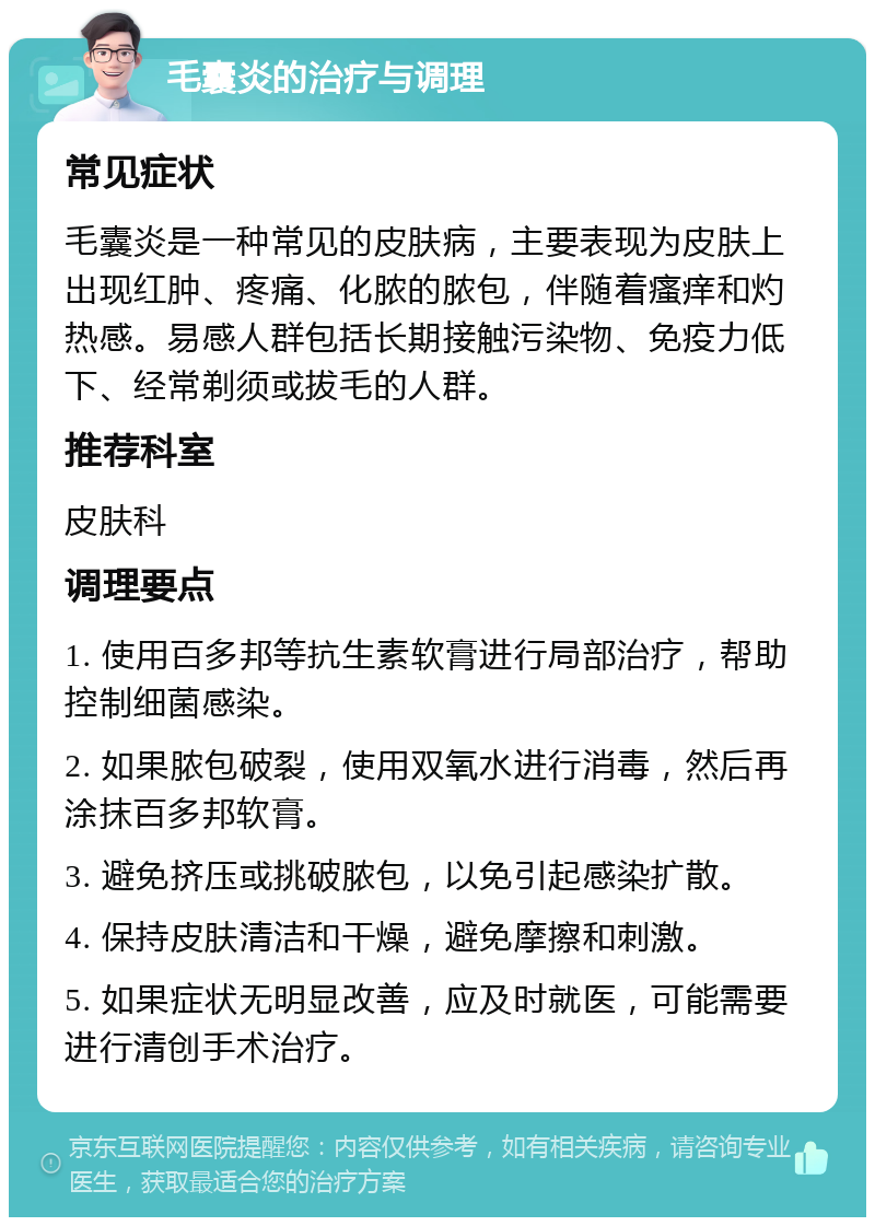 毛囊炎的治疗与调理 常见症状 毛囊炎是一种常见的皮肤病，主要表现为皮肤上出现红肿、疼痛、化脓的脓包，伴随着瘙痒和灼热感。易感人群包括长期接触污染物、免疫力低下、经常剃须或拔毛的人群。 推荐科室 皮肤科 调理要点 1. 使用百多邦等抗生素软膏进行局部治疗，帮助控制细菌感染。 2. 如果脓包破裂，使用双氧水进行消毒，然后再涂抹百多邦软膏。 3. 避免挤压或挑破脓包，以免引起感染扩散。 4. 保持皮肤清洁和干燥，避免摩擦和刺激。 5. 如果症状无明显改善，应及时就医，可能需要进行清创手术治疗。