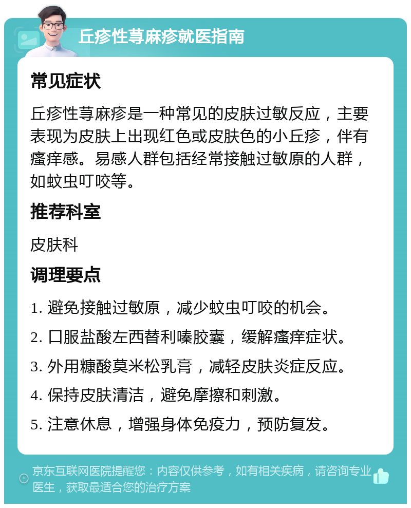 丘疹性荨麻疹就医指南 常见症状 丘疹性荨麻疹是一种常见的皮肤过敏反应，主要表现为皮肤上出现红色或皮肤色的小丘疹，伴有瘙痒感。易感人群包括经常接触过敏原的人群，如蚊虫叮咬等。 推荐科室 皮肤科 调理要点 1. 避免接触过敏原，减少蚊虫叮咬的机会。 2. 口服盐酸左西替利嗪胶囊，缓解瘙痒症状。 3. 外用糠酸莫米松乳膏，减轻皮肤炎症反应。 4. 保持皮肤清洁，避免摩擦和刺激。 5. 注意休息，增强身体免疫力，预防复发。