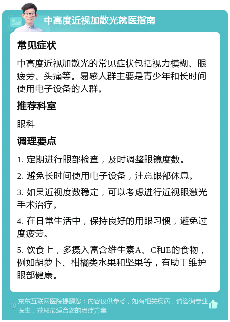 中高度近视加散光就医指南 常见症状 中高度近视加散光的常见症状包括视力模糊、眼疲劳、头痛等。易感人群主要是青少年和长时间使用电子设备的人群。 推荐科室 眼科 调理要点 1. 定期进行眼部检查，及时调整眼镜度数。 2. 避免长时间使用电子设备，注意眼部休息。 3. 如果近视度数稳定，可以考虑进行近视眼激光手术治疗。 4. 在日常生活中，保持良好的用眼习惯，避免过度疲劳。 5. 饮食上，多摄入富含维生素A、C和E的食物，例如胡萝卜、柑橘类水果和坚果等，有助于维护眼部健康。