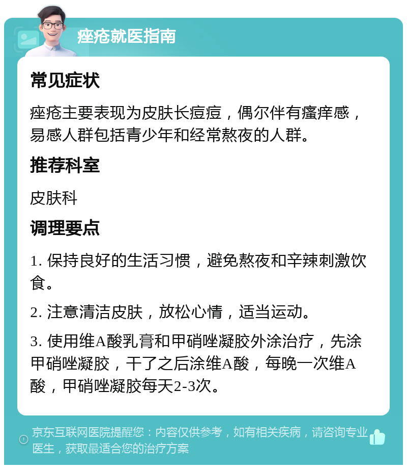 痤疮就医指南 常见症状 痤疮主要表现为皮肤长痘痘，偶尔伴有瘙痒感，易感人群包括青少年和经常熬夜的人群。 推荐科室 皮肤科 调理要点 1. 保持良好的生活习惯，避免熬夜和辛辣刺激饮食。 2. 注意清洁皮肤，放松心情，适当运动。 3. 使用维A酸乳膏和甲硝唑凝胶外涂治疗，先涂甲硝唑凝胶，干了之后涂维A酸，每晚一次维A酸，甲硝唑凝胶每天2-3次。