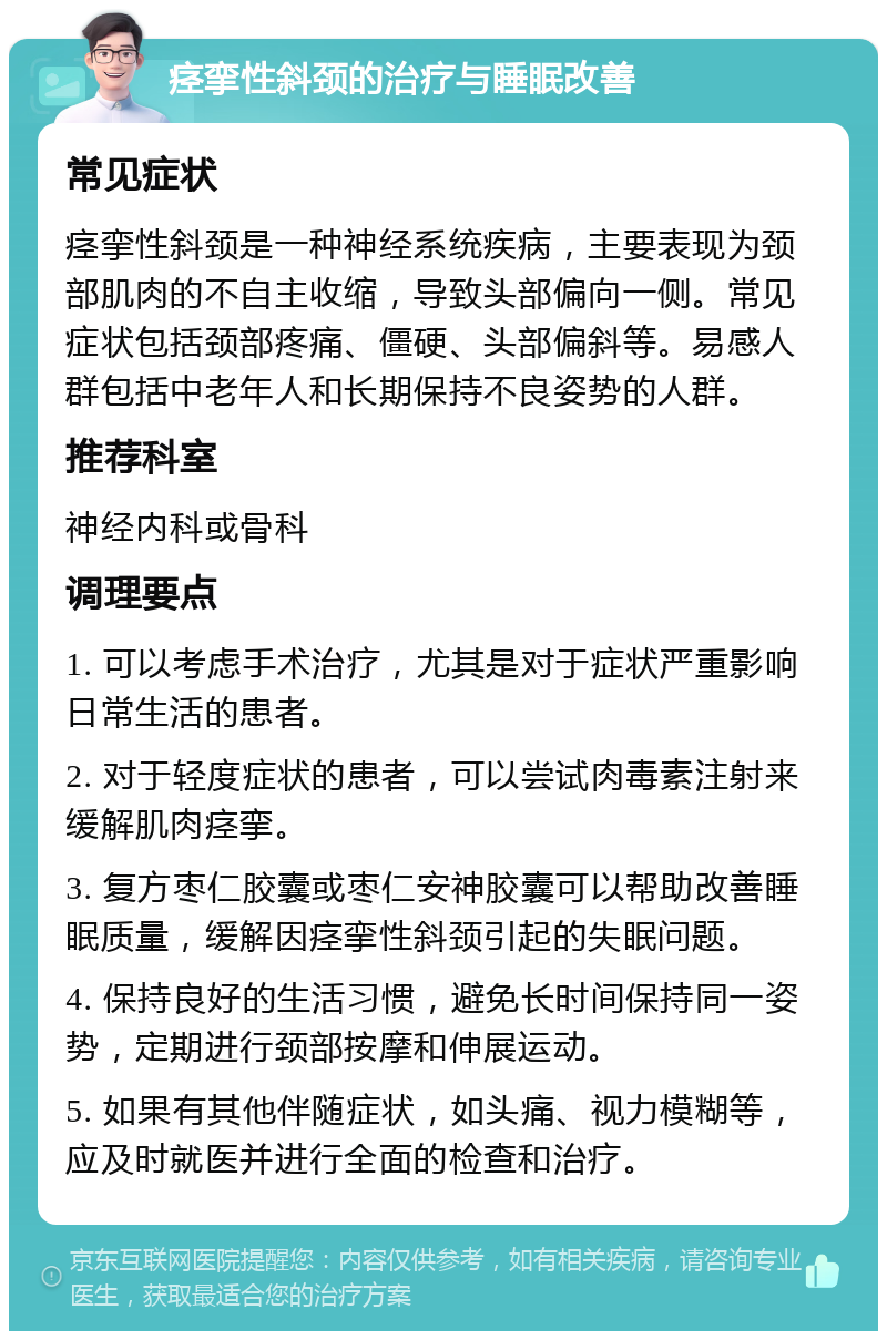 痉挛性斜颈的治疗与睡眠改善 常见症状 痉挛性斜颈是一种神经系统疾病，主要表现为颈部肌肉的不自主收缩，导致头部偏向一侧。常见症状包括颈部疼痛、僵硬、头部偏斜等。易感人群包括中老年人和长期保持不良姿势的人群。 推荐科室 神经内科或骨科 调理要点 1. 可以考虑手术治疗，尤其是对于症状严重影响日常生活的患者。 2. 对于轻度症状的患者，可以尝试肉毒素注射来缓解肌肉痉挛。 3. 复方枣仁胶囊或枣仁安神胶囊可以帮助改善睡眠质量，缓解因痉挛性斜颈引起的失眠问题。 4. 保持良好的生活习惯，避免长时间保持同一姿势，定期进行颈部按摩和伸展运动。 5. 如果有其他伴随症状，如头痛、视力模糊等，应及时就医并进行全面的检查和治疗。