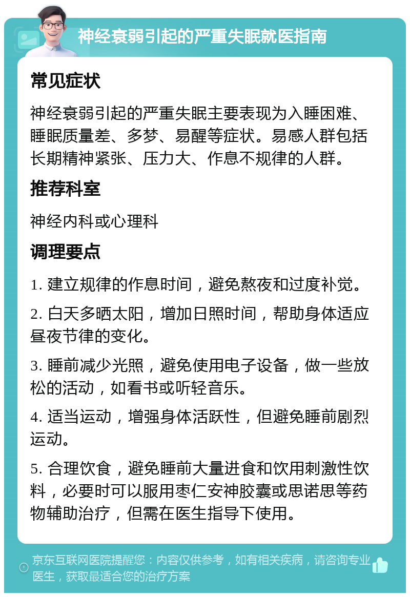 神经衰弱引起的严重失眠就医指南 常见症状 神经衰弱引起的严重失眠主要表现为入睡困难、睡眠质量差、多梦、易醒等症状。易感人群包括长期精神紧张、压力大、作息不规律的人群。 推荐科室 神经内科或心理科 调理要点 1. 建立规律的作息时间，避免熬夜和过度补觉。 2. 白天多晒太阳，增加日照时间，帮助身体适应昼夜节律的变化。 3. 睡前减少光照，避免使用电子设备，做一些放松的活动，如看书或听轻音乐。 4. 适当运动，增强身体活跃性，但避免睡前剧烈运动。 5. 合理饮食，避免睡前大量进食和饮用刺激性饮料，必要时可以服用枣仁安神胶囊或思诺思等药物辅助治疗，但需在医生指导下使用。