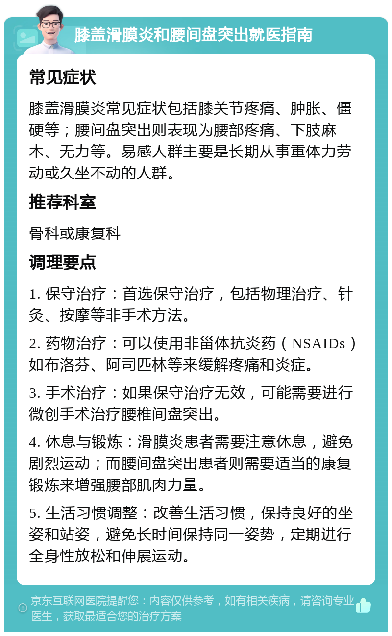 膝盖滑膜炎和腰间盘突出就医指南 常见症状 膝盖滑膜炎常见症状包括膝关节疼痛、肿胀、僵硬等；腰间盘突出则表现为腰部疼痛、下肢麻木、无力等。易感人群主要是长期从事重体力劳动或久坐不动的人群。 推荐科室 骨科或康复科 调理要点 1. 保守治疗：首选保守治疗，包括物理治疗、针灸、按摩等非手术方法。 2. 药物治疗：可以使用非甾体抗炎药（NSAIDs）如布洛芬、阿司匹林等来缓解疼痛和炎症。 3. 手术治疗：如果保守治疗无效，可能需要进行微创手术治疗腰椎间盘突出。 4. 休息与锻炼：滑膜炎患者需要注意休息，避免剧烈运动；而腰间盘突出患者则需要适当的康复锻炼来增强腰部肌肉力量。 5. 生活习惯调整：改善生活习惯，保持良好的坐姿和站姿，避免长时间保持同一姿势，定期进行全身性放松和伸展运动。