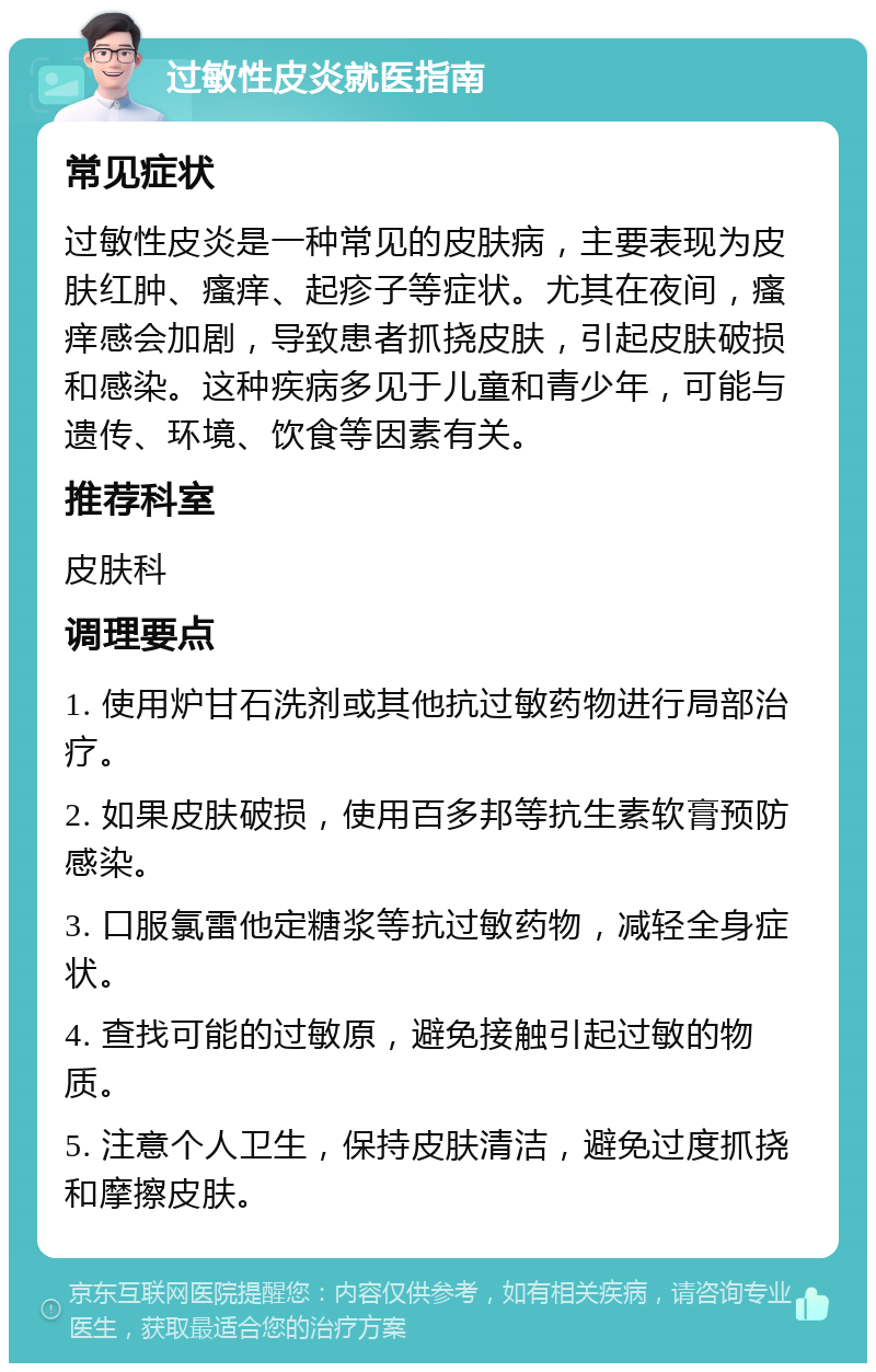 过敏性皮炎就医指南 常见症状 过敏性皮炎是一种常见的皮肤病，主要表现为皮肤红肿、瘙痒、起疹子等症状。尤其在夜间，瘙痒感会加剧，导致患者抓挠皮肤，引起皮肤破损和感染。这种疾病多见于儿童和青少年，可能与遗传、环境、饮食等因素有关。 推荐科室 皮肤科 调理要点 1. 使用炉甘石洗剂或其他抗过敏药物进行局部治疗。 2. 如果皮肤破损，使用百多邦等抗生素软膏预防感染。 3. 口服氯雷他定糖浆等抗过敏药物，减轻全身症状。 4. 查找可能的过敏原，避免接触引起过敏的物质。 5. 注意个人卫生，保持皮肤清洁，避免过度抓挠和摩擦皮肤。