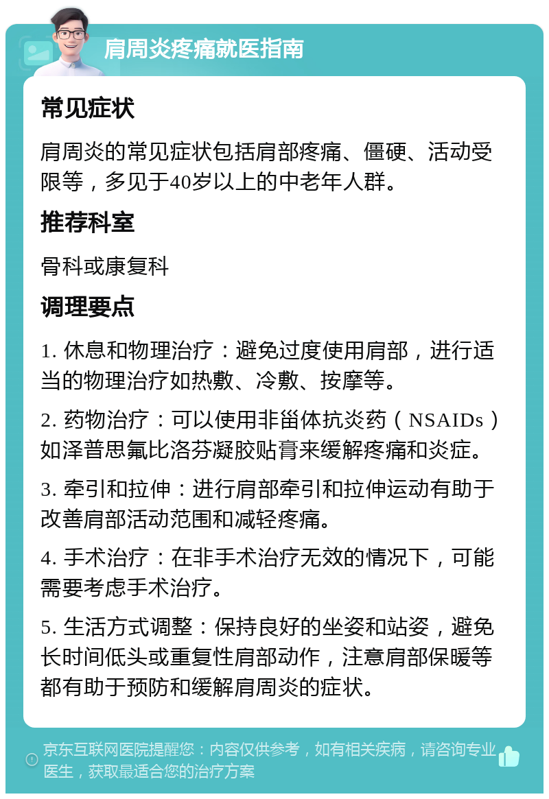 肩周炎疼痛就医指南 常见症状 肩周炎的常见症状包括肩部疼痛、僵硬、活动受限等，多见于40岁以上的中老年人群。 推荐科室 骨科或康复科 调理要点 1. 休息和物理治疗：避免过度使用肩部，进行适当的物理治疗如热敷、冷敷、按摩等。 2. 药物治疗：可以使用非甾体抗炎药（NSAIDs）如泽普思氟比洛芬凝胶贴膏来缓解疼痛和炎症。 3. 牵引和拉伸：进行肩部牵引和拉伸运动有助于改善肩部活动范围和减轻疼痛。 4. 手术治疗：在非手术治疗无效的情况下，可能需要考虑手术治疗。 5. 生活方式调整：保持良好的坐姿和站姿，避免长时间低头或重复性肩部动作，注意肩部保暖等都有助于预防和缓解肩周炎的症状。