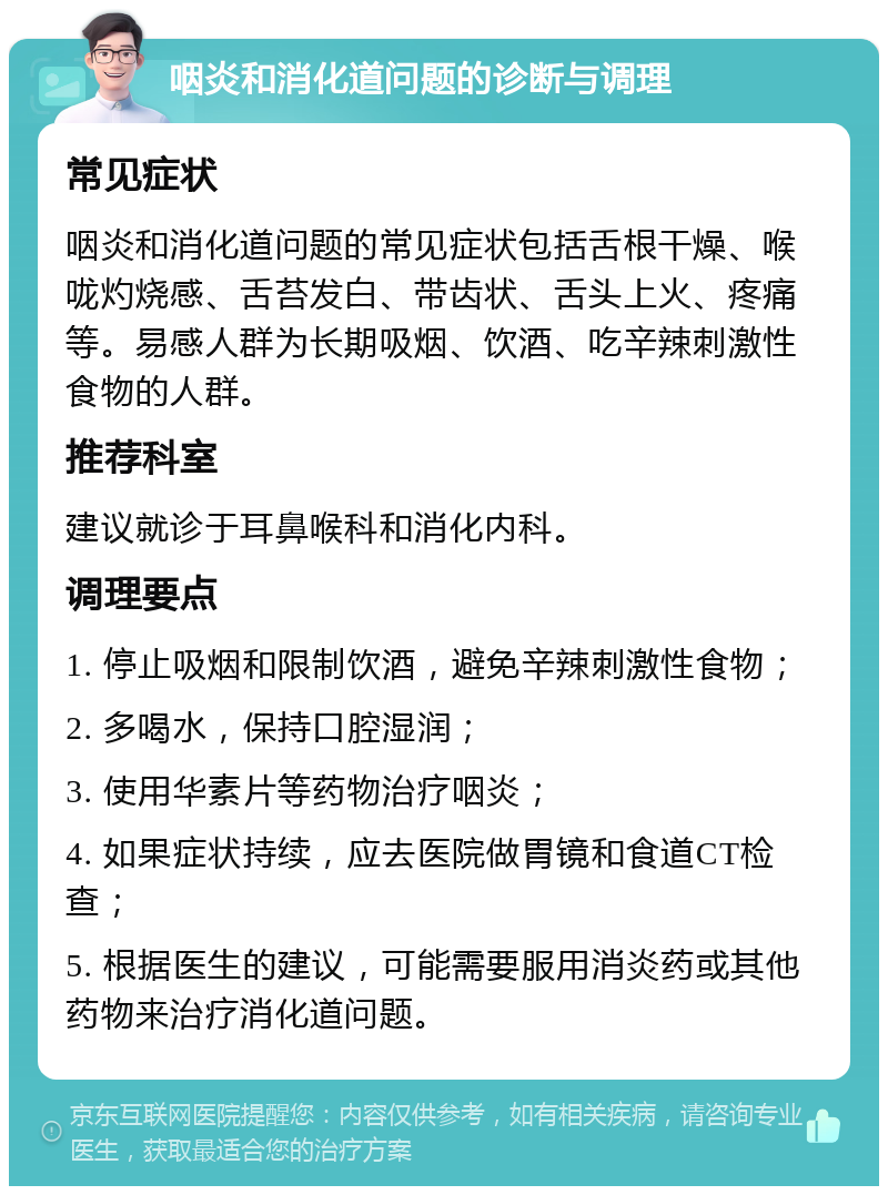 咽炎和消化道问题的诊断与调理 常见症状 咽炎和消化道问题的常见症状包括舌根干燥、喉咙灼烧感、舌苔发白、带齿状、舌头上火、疼痛等。易感人群为长期吸烟、饮酒、吃辛辣刺激性食物的人群。 推荐科室 建议就诊于耳鼻喉科和消化内科。 调理要点 1. 停止吸烟和限制饮酒，避免辛辣刺激性食物； 2. 多喝水，保持口腔湿润； 3. 使用华素片等药物治疗咽炎； 4. 如果症状持续，应去医院做胃镜和食道CT检查； 5. 根据医生的建议，可能需要服用消炎药或其他药物来治疗消化道问题。